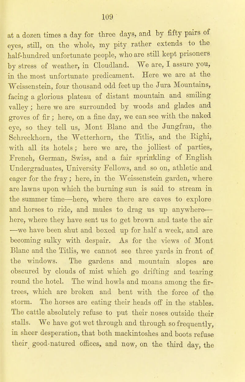 at a dozen times a day for three days, and by fifty pairs of eyes, still, on the whole, my pity rather extends to the half-himdred unfortunate people, who are still kept prisoners by stress of weather, in Cloudland. We are, I assure you, in the most unfortunate predicament. Here we are at the Weissenstein, four thousand odd feet up the Jura Mountains, faciag a glorious plateau of distant mountain and smiling valley; here we are surrounded by woods and glades and groves of fir; here, on a fine day, we can see with the naked eye, so they tell us, Mont Blanc and the Jungfrau, the Schreckhorn, the Wetterhorn, the TitKs, and the Eighi, with all its hotels; here we are, the j oiliest of parties, French, Grerman, Swiss, and a fair sprinkling of English Undergraduates, University Fellows, and so on, athletic and eager for the fray; here, in the Weissenstein garden, where are lawns upon which the burning sun is said to stream in the summer time—here, where there are caves to explore and horses to ride, and mules to drag us up anywhere— here, where they have sent us to get brown and taste the air —we have been shut and boxed up for half a week, and are becomiag sulky with despair. As for the views of Mont Blanc and the Titlis, we cannot see three yards ia front of the windows. The gardens and mountaia slopes are obscured by clouds of mist which go drifting and tearing round the hotel. The wind howls and moans among the fix- trees, which are broken and bent with the force of the storm. The horses are eating their heads ofi in the stables. The cattle absolutely refuse to put their noses outside their stalls. We have got wet through and through so frequently, ia sheer desperation, that both mackintoshes and boots refuse their_ good-natured offices, and now, on the third day, the