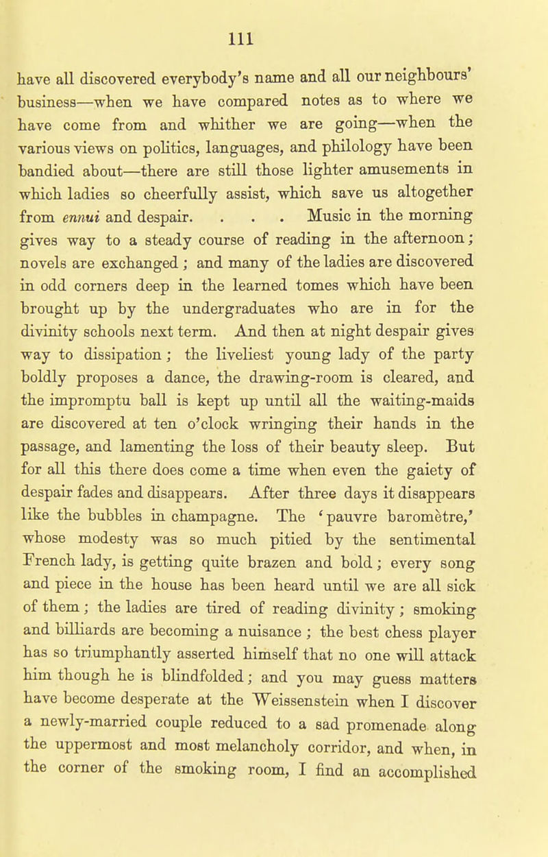 have all discovered everybody's name and all our neighbours' business—when we have compared notes as to where we have come from and whither we are going—when the various views on politics, languages, and philology have been bandied about—there are still those lighter amusements in which ladies so cheerfully assist, which save us altogether from ennui and despair. . . . Music in the morning gives way to a steady course of reading in the afternoon; novels are exchanged ; and many of the ladies are discovered in odd corners deep in the learned tomes which have been brought up by the undergraduates who are in for the divinity schools next term. And then at night despair gives way to dissipation; the liveliest young lady of the party boldly proposes a dance, the drawing-room is cleared, and the impromptu ball is kept up until all the waiting-maids are discovered at ten o'clock wringing their hands in the passage, and lamentiag the loss of their beauty sleep. But for all this there does come a time when even the gaiety of despair fades and disappears. After three days it disappears like the bubbles in champagne. The 'pauvre barometre,' whose modesty was so much pitied by the sentimental French lady, is getting quite brazen and bold; every song and piece in the house has been heard until we are all sick of them ; the ladies are tired of reading divinity ; smoking and billiards are becoming a nuisance ; the best chess player has so triumphantly asserted himself that no one will attack him though he is blindfolded; and you may guess matters have become desperate at the Weissenstein when I discover a newly-married couple reduced to a sad promenade along the uppermost and most melancholy corridor, and when, in the corner of the smoking room, I find an accomplished