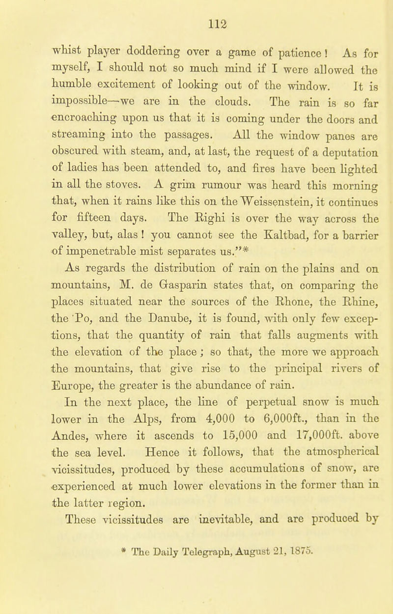 whist player doddering over a game of patience! As for myself, I should not so much mind if I were allowed the humble excitement of looking out of the window. It is impossible—we are in the clouds. The rain is so far encroaching upon us that it is coming under the doors and streaming into the passages. All the window panes are obscured with steam, and, at last, the request of a deputation of ladies has been attended to, and fires have been lighted in all the stoves. A grim rumour was heard this morning that, when it rains like this on the Weissenstein, it continues for fifteen days. The Eighi is over the way across the valley, but, alas ! you cannot see the Kaltbad, for a barrier of impenetrable mist separates us.* As regards the distribution of rain on the plains and on mountains, M. de Grasparin states that, on comparing the places situated near the sources of the Rhone, the Rhine, the Po, and the Danube, it is found, with only few excep- tions, that the quantity of rain that falls augments with the elevation of the place; so that, the more we approach the mountains, that give rise to the principal rivers of Europe, the greater is the abundance of rain. In the next place, the line of perpetual snow is much lower in the Alps, from 4,000 to 6,000ft., than in the Andes, where it ascends to 15,000 and 17,000ft. above the sea level. Hence it follows, that the atmospherical vicissitudes, produced by these accumulations of snow, are -experienced at much lower elevations in the former than in the latter region. These vicissitudes are inevitable, and are produced by * The Daily Telegraph, August 21, 1875.