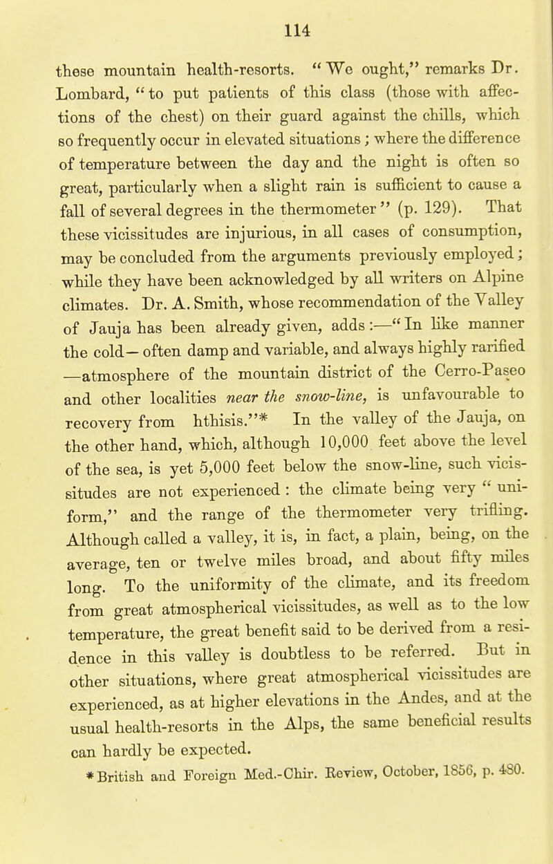 these mountain health-resorts. Wo ought, remarks Dr. Lombard,  to put patients of this class (those with afifec- tions of the chest) on their guard against the chills, which so frequently occur in elevated situations; where the difference of temperature between the day and the night is often so great, particularly when a slight rain is suf&cient to cause a fall of several degrees in the thermometer (p. 129). That these vicissitudes are injurious, in all cases of consiimption, may be concluded from the arguments previously employed; while they have been acknowledged by all writers on Alpine climates. Dr. A. Smith, whose recommendation of the Valley of Jaujahas been already given, adds:—In like manner the cold— often damp and variable, and always highly rarified —atmosphere of the mountain district of the Cerro-Paseo and other localities near the snow-line, is \mfavourable to recovery from hthisis.* In the valley of the Jauja, on the other hand, which, although 10,000 feet above the level of the sea, is yet 5,000 feet below the snow-line, such vicis- situdes are not experienced : the climate being very  uni- form, and the range of the thermometer very trifling. Although called a valley, it is, in fact, a plain, being, on the average, ten or twelve miles broad, and about fifty miles long. To the uniformity of the climate, and its freedom from great atmospherical vicissitudes, as well as to the low temperature, the great benefit said to be derived from a resi- dence in this valley is doubtless to be referred. But in other situations, where great atmospherical vicissitudes are experienced, as at higher elevations in the Andes, and at the usual health-resorts in the Alps, the same beneficial results can hardly be expected. ♦British and Foreign Med.-Chir. Eeview, October, 1856, p. 480.