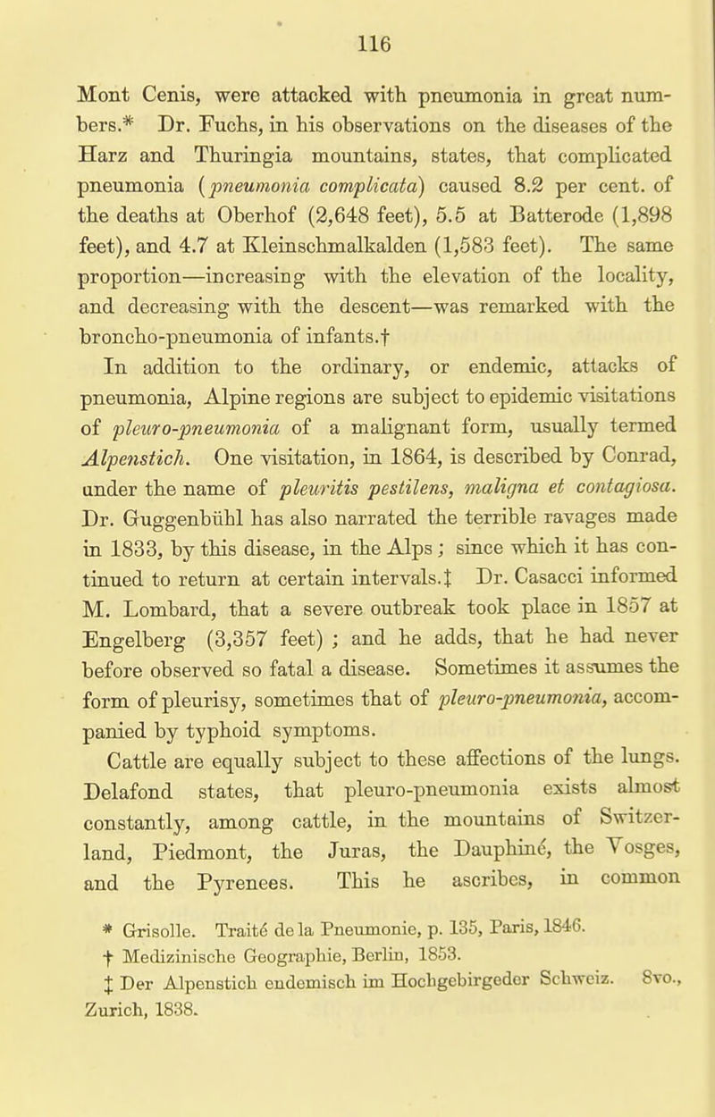 Mont Cenis, were attacked with pneumonia in great num- bers.* Dr. FucLs, in his observations on the diseases of the Harz and Thuringia mountains, states, that complicated pneumonia [pneumonia complicata) caused 8.2 per cent, of the deaths at Oberhof (2,648 feet), 5.5 at Batterode (1,898 feet), and 4.7 at Kleinschmalkalden (1,583 feet). The same proportion—increasing with the elevation of the locality, and decreasing with the descent—was remarked with the broncho-pneumonia of infants.f In addition to the ordinary, or endemic, attacks of pneumonia, Alpine regions are subject to epidemic visitations of pleuro-pneumonia of a malignant form, usually termed Alpenstich. One visitation, in 1864, is described by Conrad, under the name of pleuritis pestilens, maligna et contagiosa. Dr. Guggenbiihl has also narrated the terrible ravages made in 1833, by this disease, in the Alps; since which it has con- tinued to return at certain intervals.! Dr. Casacci informed M. Lombard, that a severe outbreak took place in 1857 at Engelberg (3,357 feet) ; and he adds, that he had never before observed so fatal a disease. Sometimes it assumes the form of pleurisy, sometimes that of pleuro-pneumonia, accom- panied by typhoid symptoms. Cattle are equally subject to these affections of the limgs. Delafond states, that pleuro-pneumonia exists almost constantly, among cattle, in the mountains of Switzer- land, Piedmont, the Juras, the Dauphinc<, the Vosges, and the Pyrenees. This he ascribes, in common * Grisolle. Trait6 de la Pnemnonie, p. 135, Paris, 1846. t Medizinische Geographie, Berlm, 1853. X Der Alpenstich endemisch im Hocligebirgeder Schweiz. 8to., Zurich, 1838.