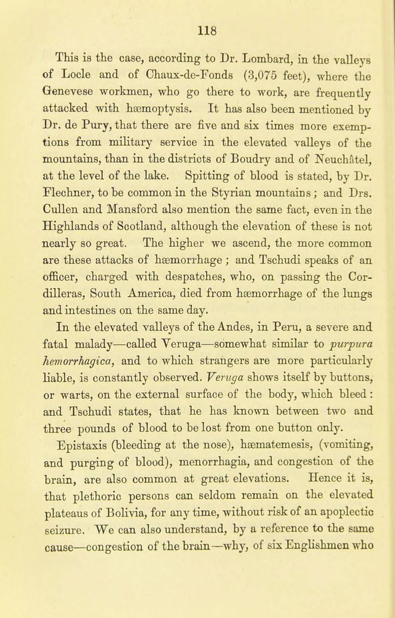 This is the case, according to Dr. Lombard, in the valleys of Locle and of Chaux-de-Fonds (3,075 feet), where the Genevese workmen, who go there to work, are frequently- attacked with haemoptysis. It has also been mentioned by Dr. de Pury, that there are five and six times more exemp- tions from military service in the elevated valleys of the mountains, than in the districts of Boudry and of Neuchatel, at the level of the lake. Spitting of blood is stated, by Dr, Flechner, to be common in the Styrian mountains; and Drs. Cidlen and Mansford also mention the same fact, even in the Highlands of Scotland, although the elevation of these is not nearly so great. The higher we ascend, the more common are these attacks of haemorrhage ; and Tschudi speaks of an oflS.cer, charged with despatches, who, on passing the Cor- dilleras, South America, died from hsemorrhage of the lungs and intestines on the same day. In the elevated valleys of the Andes, in Peru, a severe and fatal malady—called Veruga—somewhat similar to purpura hemorrhagica, and to which strangers are more particularly liable, is constantly observed. Veruga shows itself by buttons, or warts, on the external surface of the body, which bleed: and Tschudi states, that he has known between two and three pounds of blood to be lost from one button only. Epistaxis (bleeding at the nose), hsematemesis, (vomiting, and purging of blood), monorrhagia, and congestion of the brain, are also common at great elevations. Hence it is, that plethoric persons can seldom remain on the elevated plateaus of Bolivia, for any time, without risk of an apoplectic seizure. We can also understand, by a reference to the same cause—congestion of the brain—why, of six Englishmen who