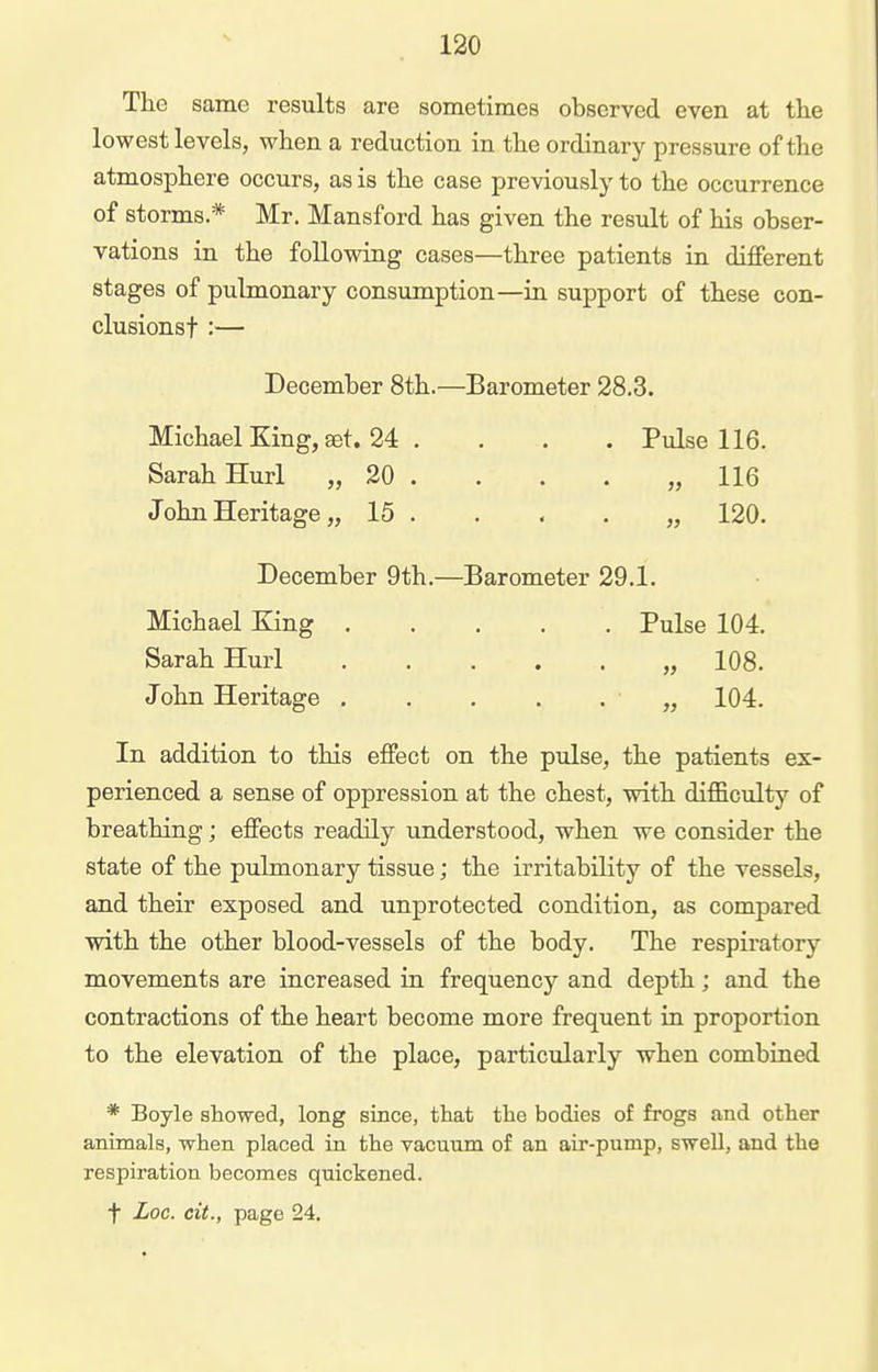 The same results are sometimes observed even at tlie lowest levels, when a reduction in the ordinary pressure of the atmosphere occurs, as is the case previously to the occurrence of storms* Mr. Mansford has given the result of his obser- vations in the following cases—three patients in different stages of pulmonary consumption—in support of these con- clusionst :— December 8th.—Barometer 28.3. Michael King, set. 24 . . . . Pulse 116. Sarah Hurl „ 20 . . . . ,,116 John Heritage „ 15 . . . . „ 120. December 9th.—Barometer 29.1. Michael King Pulse 104. Sarah Hurl „ 108. John Heritage ...... 104. In addition to this effect on the pulse, the patients ex- perienced a sense of oppression at the chest, with difficulty of breathing; effects readily understood, when we consider the state of the pulmonary tissue; the irritability of the vessels, and their exposed and unprotected condition, as compared with the other blood-vessels of the body. The respiratory movements are increased in frequency and depth; and the contractions of the heart become more frequent in proportion to the elevation of the place, particularly when combined * Boyle showed, long since, that the bodies of frogs and other animals, when placed in the vacuum of an air-pump, swell, and the respiration becomes quickened. t Loc. cit., page 24.