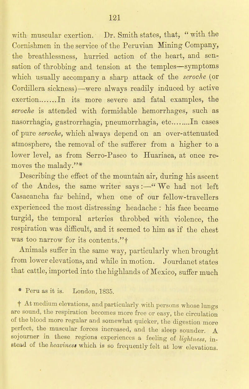 with muscular exertion. Dr. Smith states, that,  with the Cornishmen in the service of the Peruvian Mining Company, the breathlessness, hurried action of the heart, and sen- sation of throbbing and tension at the temples—symptoms which usually accompany a sharp attack of the seroche (or Cordillera sickness)—were always readily induced by active exertion In its more severe and fatal examples, the seroche is attended with formidable hemorrhages, such as nasorrhagia, gastrorrhagia, pneumorrhagia, etc In cases of pure seroche, which always depend on an over-attenuated atmosphere, the removal of the suflFerer from a higher to a lower level, as from Serro-Paseo to Huariaca, at once re- moves the malady.* Describing the effect of the mountain air, during his ascent of the Andes, the same writer says:— We had not left Casacancha far behind, when one of our fellow-travellers experienced the most distressing headache : his face became turgid, the temporal arteries throbbed with violence, the respiration was difficult, and it seemed to him as if the chest was too narrow for its contents.f Animals suffer in the same way, particularly when brought from lower elevations, and while in motion. Jourdanet states that cattle, imported into the highlands of Mexico, suffer much * Peru as it is. London, 1835. t At medium elevations, and particularly with persons whose kings are sound, the respiration becomes more free or easy, the circulation of the blood more regular and somewhat quicker, the digestion more perfect, the muscular forces increased, and the sleep sounder. A sojourner in these regions experiences a feeling of lirjUness, in- stead of the heavmest which is so frequently felt at low elevations.