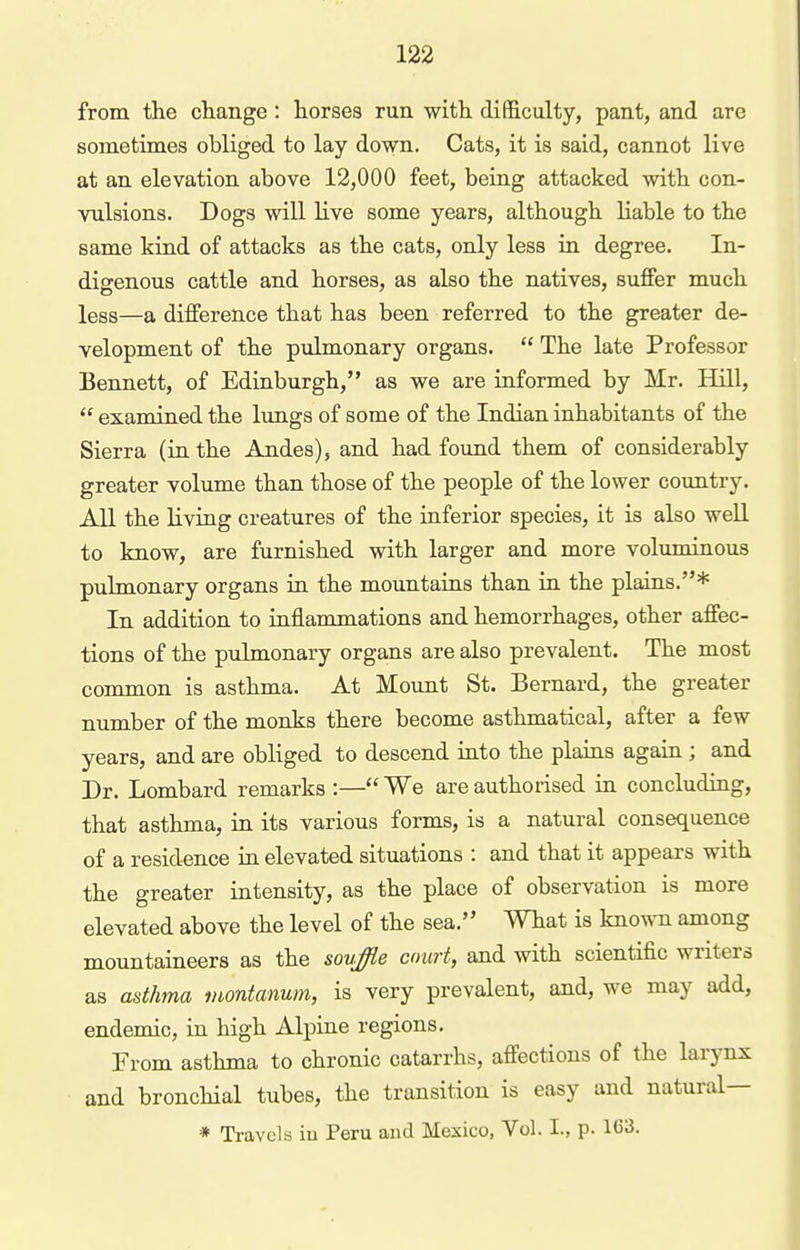 from the change : horses run with difficulty, pant, and are sometimes obliged to lay down. Cats, it is said, cannot live at an elevation above 12,000 feet, being attacked with con- vulsions. Dogs will live some years, although liable to the same kind of attacks as the cats, only less in degree. In- digenous cattle and horses, as also the natives, suffer much less—a difference that has been referred to the greater de- velopment of the pulmonary organs.  The late Professor Bennett, of Edinburgh, as we are informed by Mr. Hill,  examined the lungs of some of the Indian inhabitants of the Sierra (in the Andes), and had found them of considerably greater volume than those of the people of the lower country. All the living creatures of the inferior species, it is also weR to know, are furnished with larger and more voluminous pulmonary organs in the mountains than in the plains.* In addition to inflammations and hemorrhages, other affec- tions of the pulmonary organs are also prevalent. The most common is asthma. At Mount St. Bernard, the greater number of the monks there become asthmatical, after a few years, and are obliged to descend into the plains again ; and Dr. Lombard remarks :— We are authorised in concluding, that asthma, in its various forms, is a natural consequence of a residence in elevated situations : and that it appears with the greater intensity, as the place of observation is more elevated above the level of the sea. What is known among mountaineers as the sovffie court, and with scientific writers as asthma luontanum, is very prevalent, and, we may add, endemic, in high Alpine regions. From asthma to chronic catarrhs, affections of the larynx and bronchial tubes, the transition is easy and natural— * Travels in Peru and Mexico, Vol. I., p. 163.