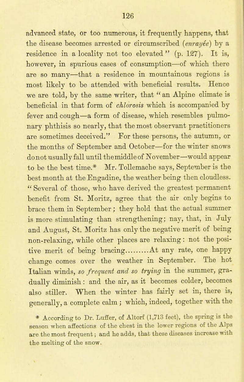 advanced state, or too numerous, it frequently happens, that the disease becomes arrested or circumscribed {enrai/ee) by a residence in a locality not too elevated (p. 127). It is, however, in spurious cases of consumption—of which there are so many—that a residence in mountainous regions is most likely to be attended with beneficial results. Hence we are told, by the same writer, that  an Alpine climate is beneficial in that form of chlorosis which is accompanied by fever and cough—a form of disease, which resembles pulmo- nary phthisis so nearly, that the most observant practitioners are sometimes deceived. For these persons, the autumn, or the months of September and October—for the winter snows donot usually fall until the middle of November—would appear to be the best time.* Mr. ToUemache says, September is the best month at the Engadine, the weather being then cloudless.  Several of those, who have derived the greatest permanent benefit from St. Moritz, agree that the air only begins to brace them in September; they hold that the actual summer is more stimulating than strengthening; nay, that, in July and August, St. Moritz has only the negative merit of being non-relaxing, while other places are relaxing: not the posi- tive merit of being bracing At any rate, one happy change comes over the weather in September. The hot Italian winds, so frequent and so trying in the summer, gra- dually diminish: and the air, as it becomes colder, becomes also stiller. When the winter has fairly set in, there is, generally, a complete calm; which, indeed, together with the * According to Dr. Luffer, of Altorf (1,713 feet), tlie spring is the season when affections of the chest in the lovrer regions of the Alps are the most frequent; and ho adds, that these diseases increase with the melting of the snow.