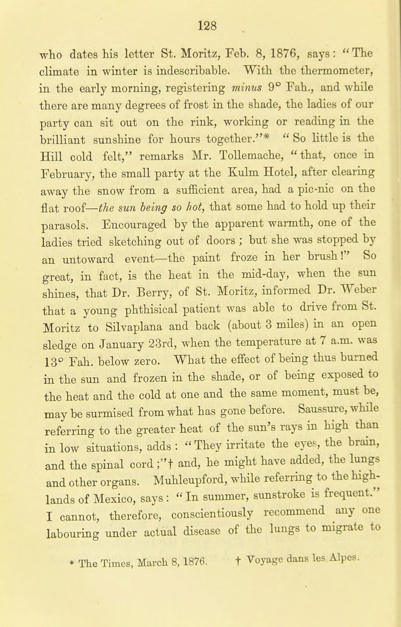 who dates his letter St. Moritz, Feb. 8, 1876, says:  The climate in winter is indescribable. With the thermometer, in the early morning, registering minus 9 Fah., and while there are many degrees of frost in the shade, the ladies of our party can sit out on the rink, working or reading in the brilliant sunshine for hours together.*  So little is the Hill cold felt, remarks Mr. Tollemache, that, once in February, the small party at the Kulm Hotel, after clearing away the snow from a sufficient area, had a pic-nic on the flat roof—i^e sun being so hot, that some had to hold up their parasols. Encouraged by the apparent warmth, one of the ladies tried sketching out of doors ; but she was stopped by an untoward event—the paint froze in her brush! So great, in fact, is the heat in the mid-day, when the sun shines, that Dr. Berry, of St. Moritz, informed Dr. Weber that a young phthisical patient was able to drive from St. Moritz to Silvaplana and back (about 3 miles) in an open sledge on January 23rd, when the temperature at 7 a.m. was 13° Fah. below zero. What the effect of being thus burned in the sun and frozen in the shade, or of being exposed to the heat and the cold at one and the same moment, must be, may be surmised from what has gone before. Saussure, while referring to the greater heat of the sun's rays in high than in low situations, adds : They irritate the eyes, the brain, and the spinal cord;t and, he might have added, the lungs and other organs. Muhleupford, while referring to the high- lands of Mexico, says :  In summer, sunstroke is frequent. I cannot, therefore, conscientiously recommend any one labouring under actual disease of the lungs to migrate to * The Times, March 8, 1876. f Voyage dans les Alpes.
