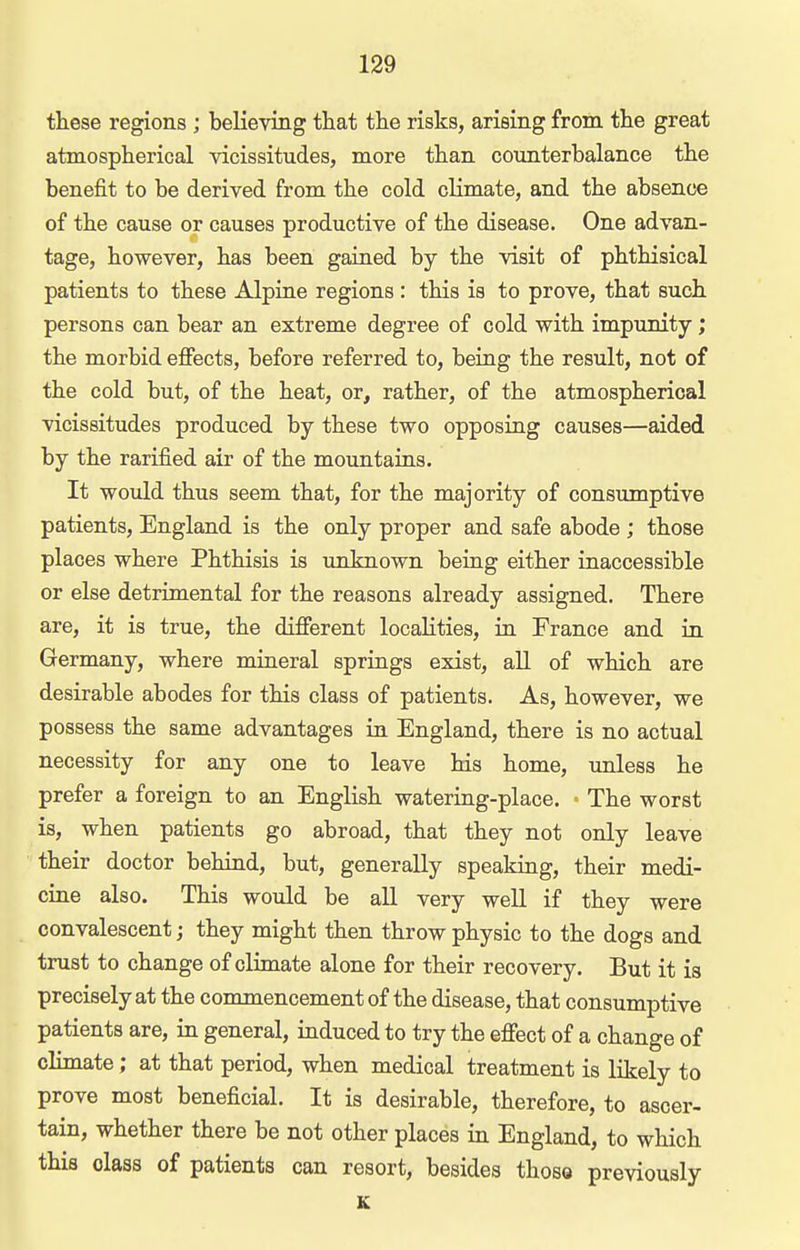 these regions ; believing that the risks, arising from the great atmospherical vicissitudes, more than coimterbalanee the benefit to be derived from the cold climate, and the absence of the cause or causes productive of the disease. One advan- tage, however, has been gained by the visit of phthisical patients to these Alpine regions: this is to prove, that such persons can bear an extreme degree of cold with impunity; the morbid effects, before referred to, being the result, not of the cold but, of the heat, or, rather, of the atmospherical vicissitudes produced by these two opposing causes—aided by the rarified air of the mountains. It would thus seem that, for the majority of consumptive patients, England is the only proper and safe abode ; those places where Phthisis is unknown being either inaccessible or else detrimental for the reasons already assigned. There are, it is true, the different localities, in France and in Germany, where mineral springs exist, all of which are desirable abodes for this class of patients. As, however, we possess the same advantages in England, there is no actual necessity for any one to leave his home, imless he prefer a foreign to an English watering-place. ■ The worst is, when patients go abroad, that they not only leave their doctor behind, but, generally speaking, their medi- cine also. This would be all very well if they were convalescent; they might then throw physic to the dogs and trust to change of climate alone for their recovery. But it is precisely at the commencement of the disease, that consumptive patients are, in general, induced to try the effect of a change of climate; at that period, when medical treatment is likely to prove most beneficial. It is desirable, therefore, to ascer- tain, whether there be not other places in England, to which this class of patients can resort, besides those previously K