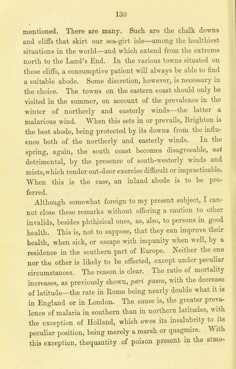 mentioned. There are many. Sucii are the chalk downs and cliflFs that skirt our sea-girt isle—among the healthiest situations in the world—and which extend from the extreme north to the Land's End. In the various towns situated on these cliffs, a consumptive patient will always be able to find a suitable abode. Some discretion, however, is necessary in the choice. The towns on the eastern coast should only be visited in the summer, on account of the prevalence in the winter of northerly and easterly winds—the latter a malarious wind. When this sets in or prevails, Brighton is the best abode, being protected by its downs from the influ- ence both of the northerly and easterly winds. In the spring, again, the south coast becomes disagreeable, not detrimental, by the presence of south-westerly winds and mists,which render out-door exercise difficult or impracticable. When this is the case, an inland abode is to be pre- ferred. Although somewhat foreign to my present subject, I can- not close these remarks without ofi'ering a caution to other invalids, besides phthisical ones, as, also, to persons in good health. This is, not to suppose, that they can improve their health, when sick, or escape with impunity when well, by a fesidence in the southern part of Europe. Neither the one nor the other is likely to be effected, except under peculiar circumstances. The reason is clear. The ratio of mortahty increases, as previously shown, pari passu, with the decrease of latitude—the rate in Eome being nearly double what it is in England or in London. The cause is, the greater preva- lence of malaria in southern than in northern latitudes, with the exception of Holland, which owes its insalubrity to its peculiar position, being merely a marsh or quagmire. With this exception, thequantity of poison present in the atmo-