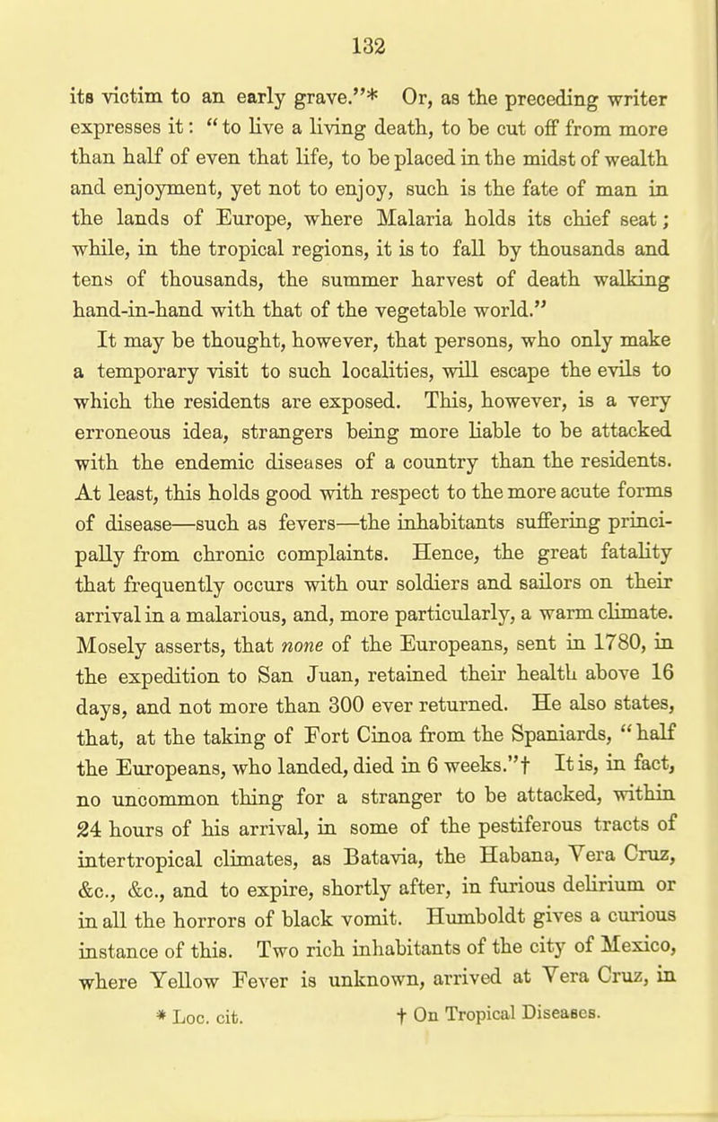 its victim to an early grave.* Or, as the preceding writer expresses it:  to live a living death, to be cut off from more than half of even that life, to be placed in the midst of wealth and enjoyment, yet not to enjoy, such is the fate of man in the lands of Etirope, where Malaria holds its chief seat; while, in the tropical regions, it is to fall by thousands and tens of thousands, the summer harvest of death walking hand-in-hand with that of the vegetable world. It may be thought, however, that persons, who only make a temporary visit to such localities, will escape the evils to which the residents are exposed. This, however, is a very erroneous idea, strangers being more liable to be attacked with the endemic diseases of a country than the residents. At least, this holds good with respect to the more acute forms of disease—such as fevers—the inhabitants suffering princi- pally from chronic complaints. Hence, the great fatality that frequently occurs with our soldiers and sailors on their arrival in a malarious, and, more particularly, a warm climate. Mosely asserts, that none of the Europeans, sent in 1780, in the expedition to San Juan, retained their health above 16 days, and not more than 300 ever returned. He also states, that, at the taking of Fort Cinoa from the Spaniards,  haK the Europeans, who landed, died in 6 weeks.t It is, in fact, no uncommon thing for a stranger to be attacked, within 24 hours of his arrival, in some of the pestiferous tracts of intertropical climates, as Batavia, the Habana, Vera Cruz, &c., &c., and to expire, shortly after, in furious delirium or in all the horrors of black vomit. Humboldt gives a curious instance of this. Two rich inhabitants of the city of Mexico, where Yellow Fever is unknown, arrived at Vera Cruz, in * Loo. cit. t On Tropical Diseases.