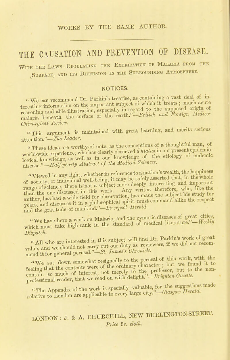 WORKS BY THE SAME AUTHOR. THE CAUSATION AND PREVENTION OP DISEASE. With the Laws Reoblating the Extrication of Malaeia from the ^Surface, and its Diffusion in the Surrounding Atmosphere. NOTICES. « We can recommend Dr. Parldn's treatise, as containing a vast deal of in- terestin.. information on the important subject of which it treats ; much acute reasoSr^d able illustration, especiaUy in regard to the supposed ongrn of malaT^eneath the surface of the earth.-i5r.«^.A and Foreujn Medico- Chirurgical Review. This argument is maintained with great learning, and merits serious attention.—r/ie Leader.  These ideas are worthy-of note, as the conceptions of a thoughtful man, ol kses.se:'-Half-yearly Abstract of the Medical Sciences. *^LThadr^de fielder Iservatii^armade the subject his study for and the gratitude of m^nkmd.-Liverpool Herald. « We have here a work on Malaria, and the zymotic diseases of great cities which muTtake high rank in the standard of medical Merature. -WecLly Dispatch. Lind itfor general perusal.-S«. Jameses Chromcle. We sat down somewhat resignedly to the perusal of this work -th the feeuYgthat the contends w^^^^^^ ^r^^^ SHSe'sso? J^^e non- ^:£i::ir^er:k:^^^^^^^  The Appendix of the work is specially valuable, for the ^SS^o^ relaSe t^ LonJon axe appUcable to every large cliy.-Glas,o^o HcraU. LONDON : J. & A. CHURCHILL, NEW BURLINGTON-STREET. Price 6fi. doth.