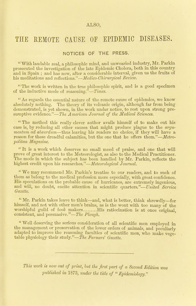 THE REMOTE CAUSE OF EPIDEMIC DISEASES. NOTICES OF THE PRESS,  With laudable zeal, a philosophic mind, and unwearied industry, Mr. Parkin prosecuted the investigation of the late Epidemic Cholera, both in this country and in Spain ; and has now, after a considerable interval, given us the fruits of his meditations and reflections.—Medico-Chirurffical Review.  The work is written in the true philosophic spirit, and is a good specimen of the inductive mode of reasoning.—Times.  As regards the essential nature of the remote cause of epidemics, we know absolutely nothing. The theory of its volcanic origin, although far from being demonstrated, is yet shown, in the work imder notice, to rest upon strong pre- sumptive evidence.—The Amencan Journal of the Medical Sciences.  The method this really clever author avails himself of to make out his case is, by reducing all other causes that might produce plague to the wrgvr mentum ad absurdum—tlma leaving his readers no choice, if they will have a reason for these dreadful calamities, but the one that he offers them.—Metro- politan Magazine.  It is a work which deserves no small meed of praise, and one that will prove of great interest to the Meteorologist, as also to the Medical Practitioner. The mode in which the subject has been handled by Mr. Parkin, reflects the highest credit upon his researches.—Meteorological Journal.  We may recommend Mr. Parkin's treatise to our readers, and to such of them as belong to the medical profession more especially, with great confidence. His speculations on the probable cause of hmricanes, are extremely ingenious, and will, no doubt, excite attention in scientific quarters.—United Service Gazette.  Mr. Parkin takes leave to think—and, what is better, think shrewdly—for himself, and not with other men's brains, as is the wont with too many of the worshipful guild of booh makers His ratiocination is at once original, consistent, and persuasive.—The Plough.  Well deserving the serious consideration of all scientific men employed in the management or preservation of the lower orders of animals, and peculiarly adapted to improve the reasoning faculties of scientific men, who make vege- table physiology their study.—The Farmers' Gazette. This worl is now out of print, hut the first pa/rt of a Second Edition was published in 1873, under the title of Epidemiology.