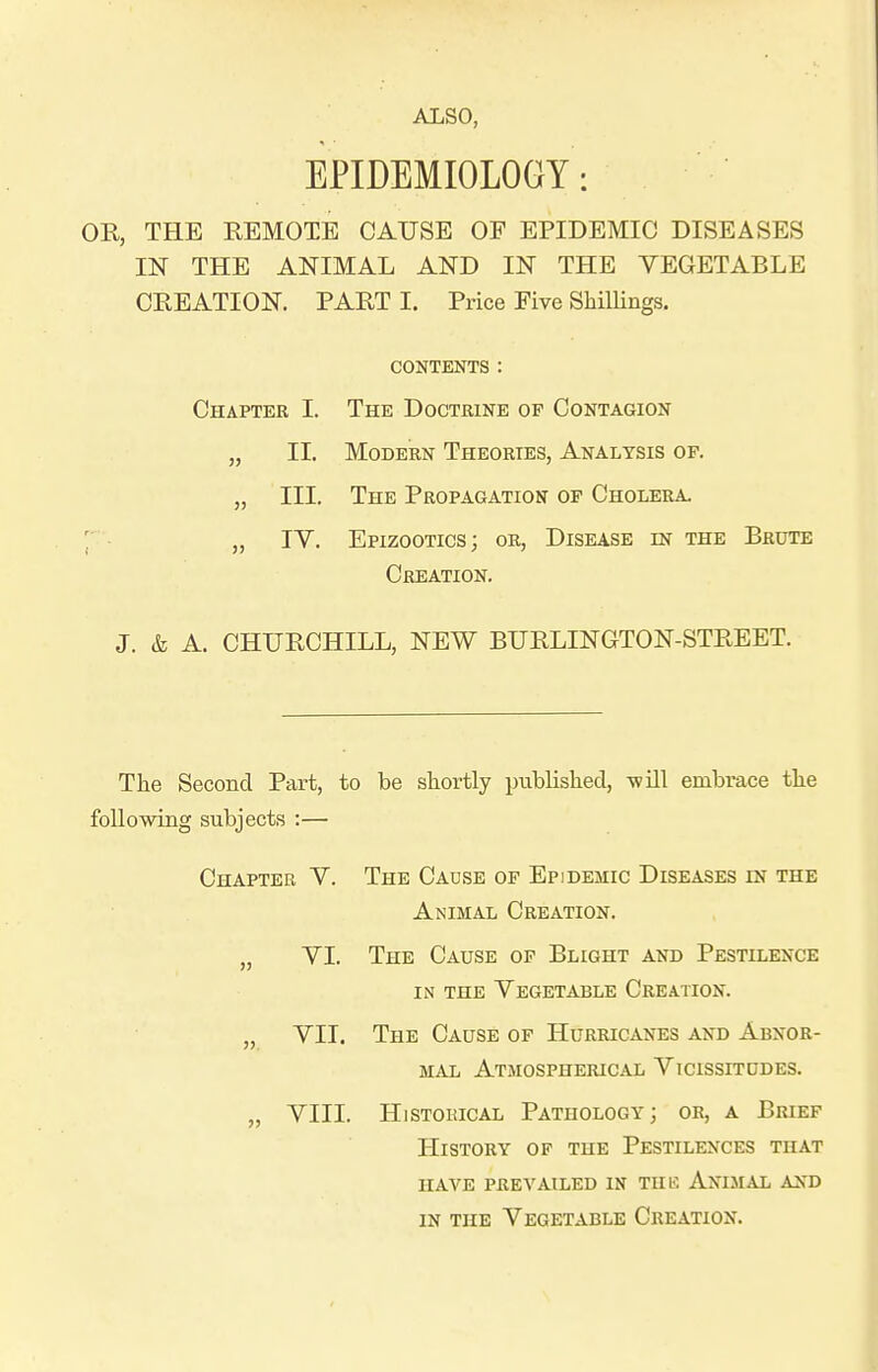 EPIDEMIOLOGY: OR, THE REMOTE CAUSE OE EPIDEMIC DISEASES IN THE ANIMAL AND IN THE VEGETABLE CREATION. PART I. Price Five Shillings. CONTENTS: Chapter I. The Doctrine of Contagion „ II. Modern Theories, Analysis op. „ III. The Propagation of Cholera. ; „ lY. Epizootics; or, Disease in the Brute Creation. J. & A. CHURCHILL, NEW BURLINGTON-STREET. The Second Part, to be shortly published, -will embrace the foUowiiig subjects :— Chapter V. The Cause of Epidemic Diseases in the Animal Creation. „ YI. The Cause of Blight and Pestilence IN the Yegetable Creation. „ YII. The Cause of Hurricanes and Abnor- mal Atmospherical Yicissitddes. „ YIII. Historical Pathology; or, a Brief History of the Pestilences that HAVE prevailed IN TIIK AniMAL AND in the Yegetable Creation.