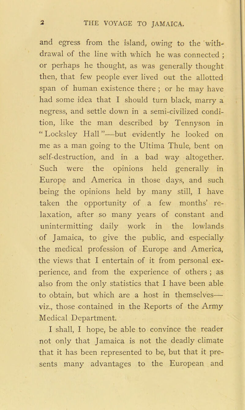 and egress from the island, owing to the 'with- drawal of the line with which he was connected ; or perhaps he thought, as was generally thought then, that few people ever lived out the allotted span of human existence there ; or he may have had some idea that I should turn black, marry a negress, and settle down in a semi-civilized condi- tion, like the man described by Tennyson in “ Locksley Hall ”—but evidently he looked on me as a man going to the Ultima Thule, bent on self-destruction, and in a bad way altogether. Such were the opinions held generally in Europe and America in those day.s, and such being the opinions held by many still, I have taken the opportunity of a few months’ re- laxation, after so many years of constant and unintermitting daily work in the lowlands of Jamaica, to give the public, and especially the medical profession of Europe and America, the views that I entertain of it from personal ex- perience, and from the experience of others ; as also from the only statistics that I have been able to obtain, but which are a host in themselves— viz., those contained in the Reports of the Army Medical Department. I shall, I hope, be able to convince the reader not only that Jamaica is not the deadly climate that it has been represented to be, but that it pre- sents many advantages to the European and