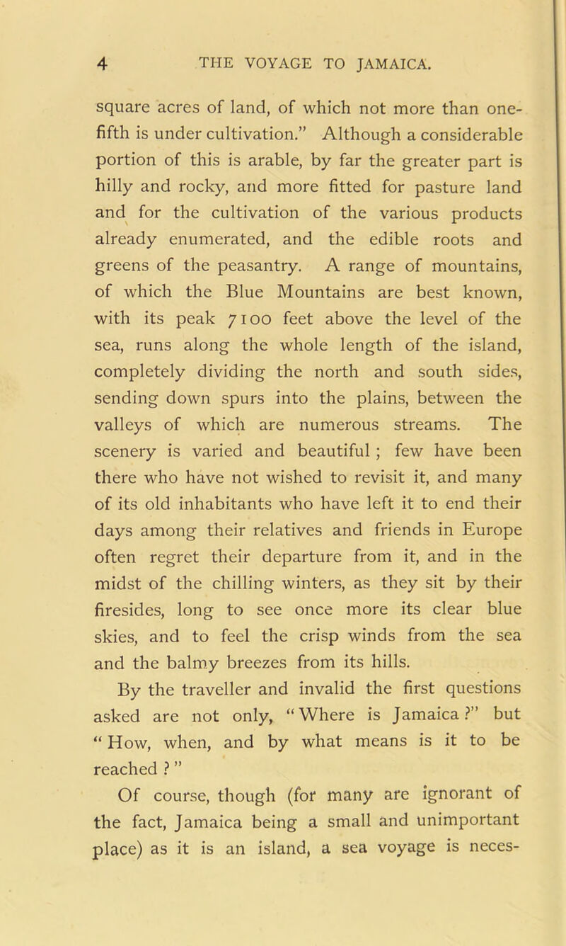square acres of land, of which not more than one- fifth is under cultivation.” Although a considerable portion of this is arable, by far the greater part is hilly and rocky, and more fitted for pasture land and^ for the cultivation of the various products already enumerated, and the edible roots and greens of the peasantry. A range of mountains, of which the Blue Mountains are best known, with its peak 7100 feet above the level of the sea, runs along the whole length of the island, completely dividing the north and south sides, sending down spurs into the plains, between the valleys of which are numerous streams. The scenery is varied and beautiful ; few have been there who have not wished to revisit it, and many of its old inhabitants who have left it to end their days among their relatives and friends in Europe often regret their departure from it, and in the midst of the chilling winters, as they sit by their firesides, long to see once more its clear blue skies, and to feel the crisp winds from the sea and the balmy breezes from its hills. By the traveller and invalid the first questions asked are not only, “Where is Jamaica.?” but “ How, when, and by what means is it to be reached ? ” Of course, though (for many are ignorant of the fact, Jamaica being a small and unimportant place) as it is an island, a sea voyage is neces-