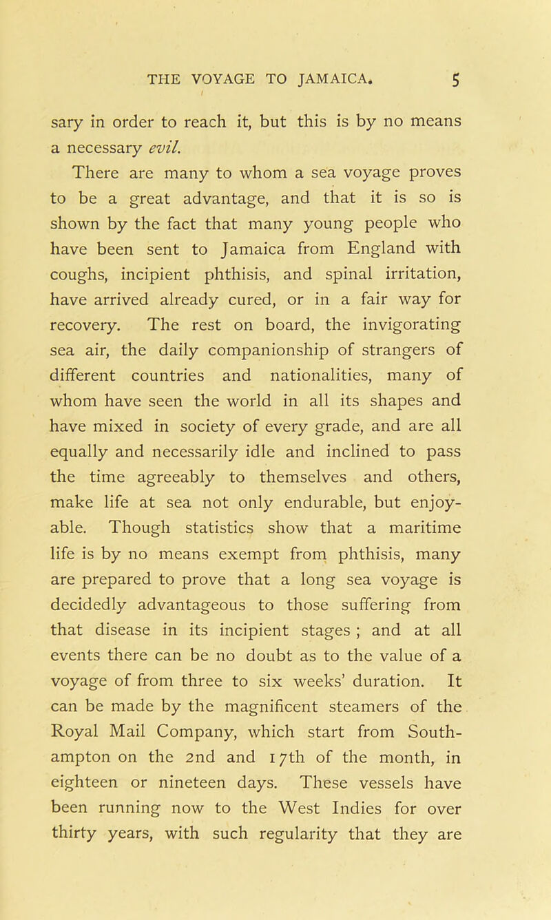 sary in order to reach it, but this is by no means a necessary evil. There are many to whom a sea voyage proves to be a great advantage, and that it is so is shown by the fact that many young people who have been sent to Jamaica from England with coughs, incipient phthisis, and spinal irritation, have arrived already cured, or in a fair way for recovery. The rest on board, the invigorating sea air, the daily companionship of strangers of different countries and nationalities, many of whom have seen the world in all its shapes and have mixed in society of every grade, and are all equally and necessarily idle and inclined to pass the time agreeably to themselves and others, make life at sea not only endurable, but enjoy- able. Though statistics show that a maritime life is by no means exempt frorn phthisis, many are prepared to prove that a long sea voyage is decidedly advantageous to those suffering from that disease in its incipient stages ; and at all events there can be no doubt as to the value of a voyage of from three to six weeks’ duration. It can be made by the magnificent steamers of the Royal Mail Company, which start from South- ampton on the 2nd and 17th of the month, in eighteen or nineteen days. These vessels have been running now to the West Indies for over thirty years, with such regularity that they are
