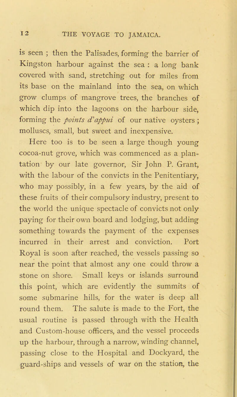 is seen ; then the Palisades, forming the barrier of Kingston harbour against the sea : a long bank covered with sand, stretching out for miles from its base on the mainland into the sea, on which I grow clumps of mangrove trees, the branches of which dip into the lagoons on the harbour side, forming the points d'appid of our native oysters ; molluscs, small, but sweet and inexpensive. Here too is to be seen a large though young cocoa-nut grove, which was commenced as a plan- tation by our late governor. Sir John P. Grant, with the labour of the convicts in the Penitentiary, who may possibly, in a few years, by the aid of these fruits of their compulsory industry, present to the world the unique spectacle of convicts not only paying for their own board and lodging, but adding something towards the payment of the expenses incurred in their arrest and conviction. Port Royal is soon after reached, the vessels passing so near the point that almost any one could throw a stone on shore. Small keys or islands surround this point, which are evidently the summits of some submarine hills, for the water is deep all round them. The salute is made to the Fort, the usual routine is passed through with the Health and Custom-house officers, and the vessel proceeds up the harbour, through a narrow, winding channel, passing close to the Hospital and Dockyard, the guard-ships and vessels of war on the station, the