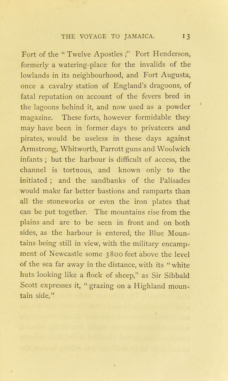 Fort of the “ Twelve Apostles Port Henderson, formerly a watering-place for the invalids of the lowlands in its neighbourhood, and Fort Augusta, once a cavalry station of England’s dragoons, of fatal reputation on account of the fevers bred in the lagoons behind it, and now used as a powder magazine. These forts, however formidable they may have been in former days to privateers and pirates, would be useless in these days against Armstrong, Whitworth, Parrott guns and Woolwich infants ; but the harbour is difficult of access, the channel is tortuous, and known only to the initiated ; and the sandbanks of the Palisades would make far better bastions and ramparts than all the stoneworks or even the iron plates that can be put together. The mountains rise from the plains and are to be seen in front and on both sides, as the harbour is entered, the Blue Moun- tains being still in view, with the military encamp- ment of Newcastle some 3800 feet above the level of the sea far away in the distance, with its “ white huts looking like a flock of sheep,” as Sir Sibbald Scott expresses it, “ grazing on a Highland moun- tain side.”