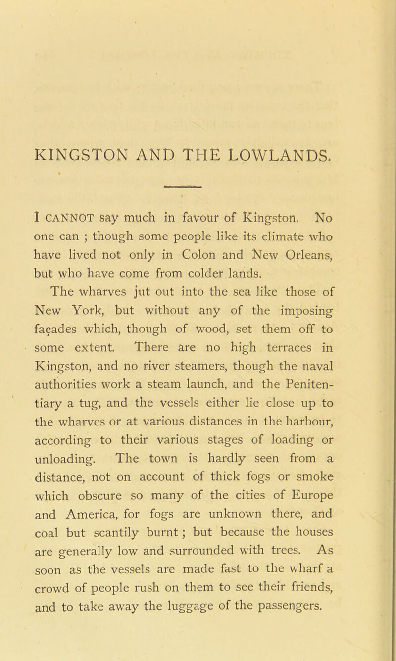 KINGSTON AND THE LOWLANDS. I CANNOT say much in favour of Kingston. No one can ; though some people like its climate who have lived not only in Colon and New Orleans, but who have come from colder lands. The wharves jut out into the sea like those of New York, but without any of the imposing fa9ades which, though of wood, set them off to some extent. There are no high terraces in Kingston, and no river steamers, though the naval authorities work a steam launch, and the Peniten- tiary a tug, and the vessels either lie close up to the wharves or at various distances in the harbour, according to their various stages of loading or unloading. The town is hardly seen from a distance, not on account of thick fogs or smoke which obscure so many of the cities of Europe and America, for fogs are unknown there, and coal but scantily burnt; but because the houses are generally low and .surrounded with trees. As soon as the vessels are made fast to the wharf a crowd of people rush on them to see their friends, and to take away the luggage of the passengers.