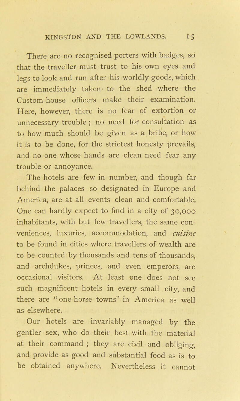 There are no recognised porters with badges, so that the traveller must trust to his own eyes and legs to look and run after his worldly goods, which are immediately taken- to the shed where the Custom-house officers make their examination. Here, however, there is no fear of extortion or unnecessary trouble ; no need for consultation as to how much should be given as a bribe, or how it is to be done, for the strictest honesty prevails, and no one whose hands are clean need fear any trouble or annoyance. The hotels are few in number, and though far behind the palaces so designated in Europe and America, are at all events clean and comfortable. One can hardly expect to find in a city of 30,000 inhabitants, with but few travellers, the same con- veniences, luxuries, accommodation, and cuisine to be found in cities where travellers of wealth are to be counted by thousands and tens of thousands, and archdukes, princes, and even emperors, are occasional visitors. At least one does not see such magnificent hotels in every small city, and there are “ one-horse towns” in America as well as elsewhere. Our hotels are invariably managed by the gentler sex, who do their best with the material at their command ; they are civil and obliging, and provide as good and substantial food as is to be obtained anywhere. Nevertheless it cannot