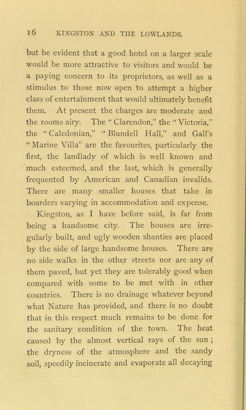 but be evident that a good hotel on a larger scale would be more attractive to visitors and would be a paying concern to its proprietors, as well as a stimulus to those now open to attempt a higher class of entertainment that would ultimately benefit them. At present the charges are moderate and the rooms airy. The “ Clarendon,” the “ Victoria,” the “ Caledonian,” “ Blundell Hall,” and Gall’s “ Marine Villa” are the favourites, particularly the first, the landlady of which is well known and much esteemed, and the last, which is generally frequented by American and Canadian invalids. There are many smaller houses that take in boarders varying in accommodation and expense. Kingston, as I have before said, is far from being a handsome city. The houses are irre- gularly built, and ugly wooden shanties are placed by the side of large handsome houses. There are no side walks in the other streets nor are any of them paved, but yet they are tolerably good when compared with some to be met with in other countries. There is no drainage whatever beyond what Nature has provided, and there is no doubt that in this respect much remains to be done for the sanitary condition of the town. The heat caused by the almost vertical rays of the sun ; the dryness of the atmosphere and the sandy soil, speedily incinerate and evaporate all decaying
