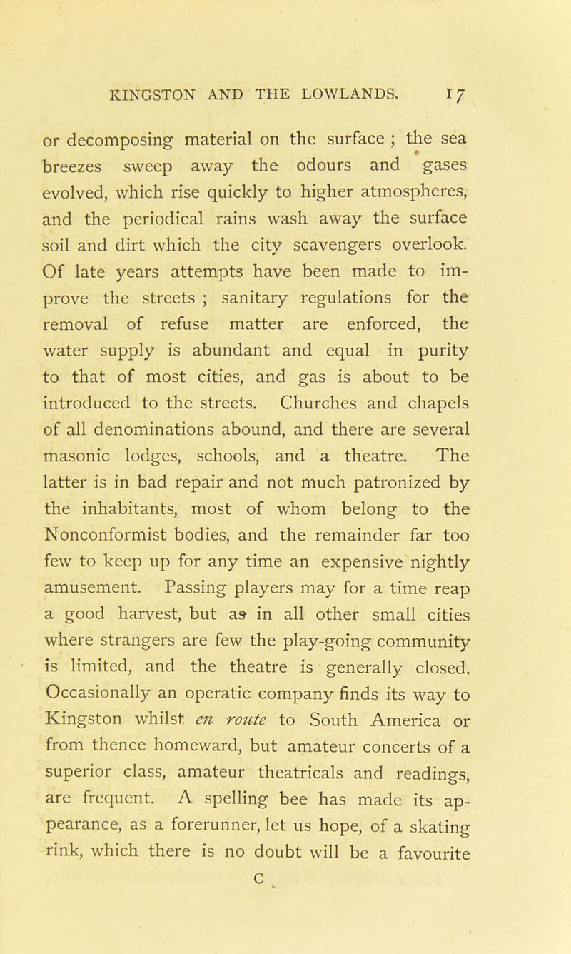 or decomposing' material on the surface ; the sea breezes sweep away the odours and gases evolved, which rise quickly to higher atmospheres, and the periodical rains wash away the surface soil and dirt which the city scavengers overlook. Of late years attempts have been made to im- prove the streets ; sanitary regulations for the removal of refuse matter are enforced, the water supply is abundant and equal in purity to that of most cities, and gas is about to be introduced to the streets. Churches and chapels of all denominations abound, and there are several masonic lodges, schools, and a theatre. The latter is in bad repair and not much patronized by the inhabitants, most of whom belong to the Nonconformist bodies, and the remainder far too few to keep up for any time an expensive nightly amusement. Passing players may for a time reap a good harvest, but as in all other small cities where strangers are few the play-going community is limited, and the theatre is generally closed. Occasionally an operatic company finds its way to Kingston whilst en rotUe to South America or from thence homeward, but amateur concerts of a superior class, amateur theatricals and readings, are frequent. A spelling bee has made its ap- pearance, as a forerunner, let us hope, of a skating rink, which there is no doubt will be a favourite C