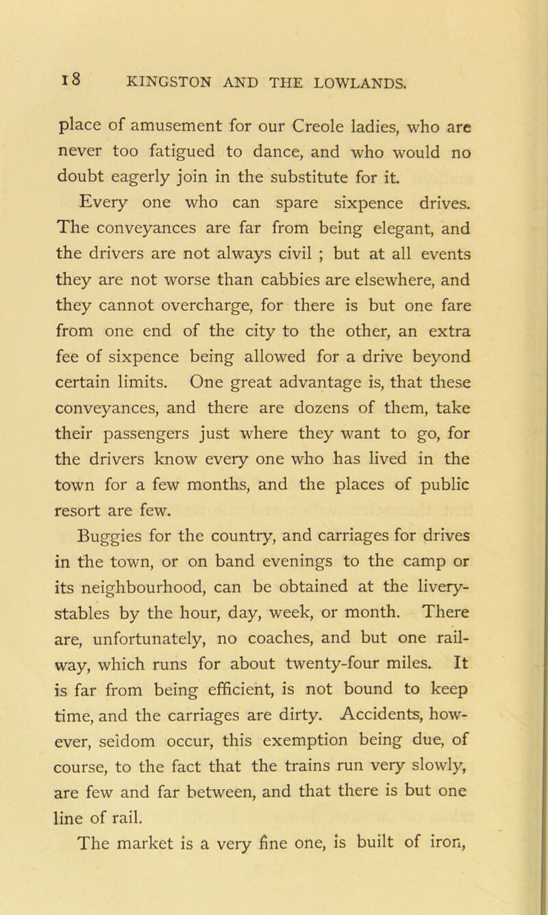 place of amusement for our Creole ladies, who are never too fatigued to dance, and who would no doubt eagerly join in the substitute for it. Every one who can spare sixpence drives. The conveyances are far from being elegant, and the drivers are not always civil ; but at all events they are not worse than cabbies are elsewhere, and they cannot overcharge, for there is but one fare from one end of the city to the other, an extra fee of sixpence being allowed for a drive beyond certain limits. One great advantage is, that these conveyances, and there are dozens of them, take their passengers just where they want to go, for the drivers know every one who has lived in the town for a few months, and the places of public resort are few. Buggies for the country, and carriages for drives in the town, or on band evenings to the camp or its neighbourhood, can be obtained at the livery- stables by the hour, day, week, or month. There are, unfortunately, no coaches, and but one rail- way, which runs for about twenty-four miles. It is far from being efficient, is not bound to keep time, and the carriages are dirty. Accidents, how- ever, seldom occur, this exemption being due, of course, to the fact that the trains run very slowly, are few and far between, and that there is but one line of rail. The market is a very fine one, is built of iron,