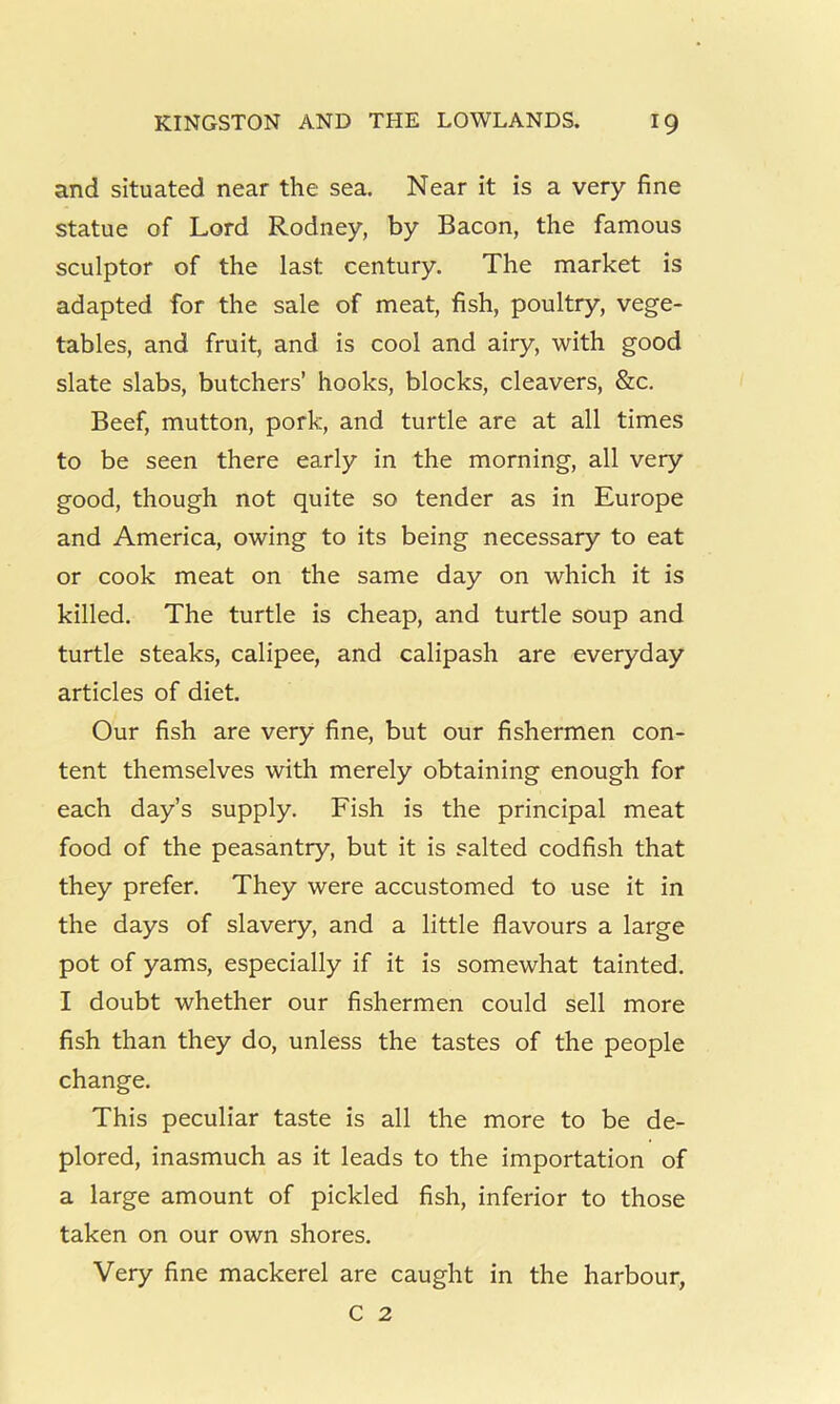 and situated near the sea. Near it is a very fine statue of Lord Rodney, by Bacon, the famous sculptor of the last century. The market is adapted for the sale of meat, fish, poultry, vege- tables, and fruit, and is cool and airy, with good slate slabs, butchers’ hooks, blocks, cleavers, &c. Beef, mutton, pork, and turtle are at all times to be seen there early in the morning, all very good, though not quite so tender as in Europe and America, owing to its being necessary to eat or cook meat on the same day on which it is killed. The turtle is cheap, and turtle soup and turtle steaks, calipee, and calipash are everyday articles of diet. Our fish are very fine, but our fishermen con- tent themselves with merely obtaining enough for each day’s supply. Fish is the principal meat food of the peasantry, but it is salted codfish that they prefer. They were accustomed to use it in the days of slavery, and a little flavours a large pot of yams, especially if it is somewhat tainted. I doubt whether our fishermen could sell more fish than they do, unless the tastes of the people change. This peculiar taste is all the more to be de- plored, inasmuch as it leads to the importation of a large amount of pickled fish, inferior to those taken on our own shores. Very fine mackerel are caught in the harbour, C 2