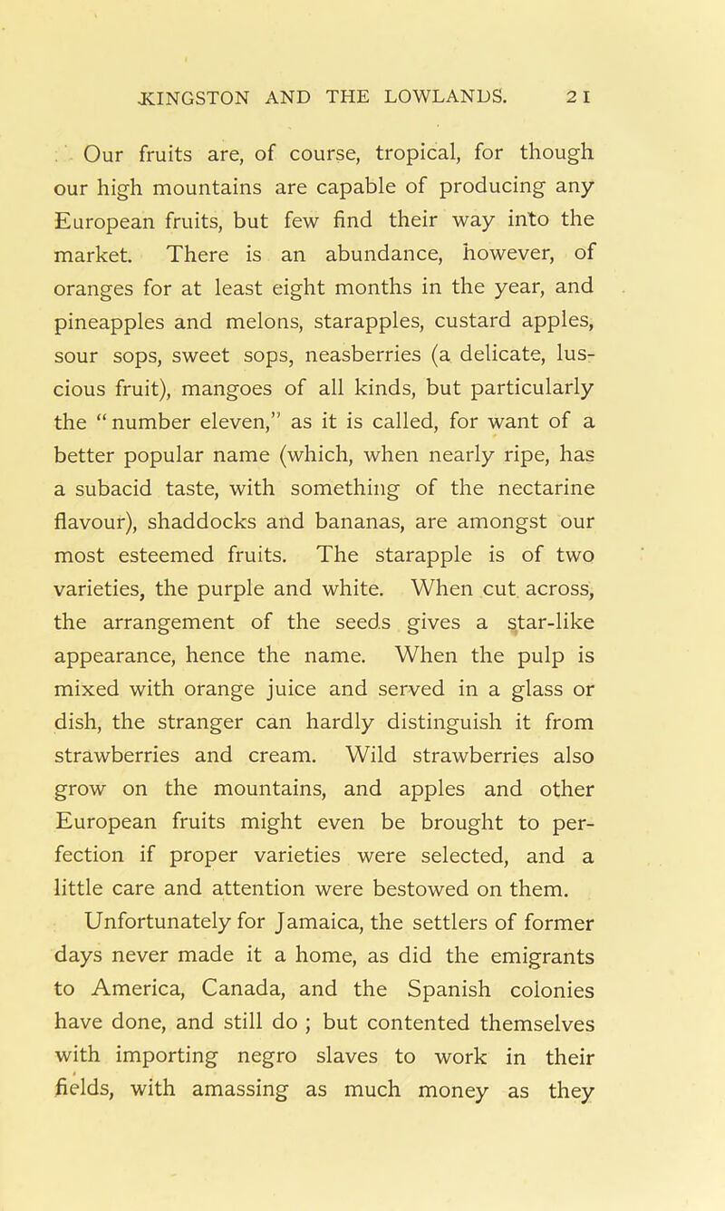 Our fruits are, of course, tropical, for though our high mountains are capable of producing any European fruits, but few find their way into the market. There is an abundance, however, of oranges for at least eight months in the year, and pineapples and melons, starapples, custard apples, sour sops, sweet sops, neasberries (a delicate, lus- cious fruit), mangoes of all kinds, but particularly the “number eleven,” as it is called, for want of a better popular name (which, when nearly ripe, has a subacid taste, with something of the nectarine flavour), shaddocks and bananas, are amongst our most esteemed fruits. The starapple is of two varieties, the purple and white. When cut. across, the arrangement of the seeds gives a star-like appearance, hence the name. When the pulp is mixed with orange juice and served in a glass or dish, the stranger can hardly distinguish it from strawberries and cream. Wild strawberries also grow on the mountains, and apples and other European fruits might even be brought to per- fection if proper varieties were selected, and a little care and attention were bestowed on them. Unfortunately for Jamaica, the settlers of former days never made it a home, as did the emigrants to America, Canada, and the Spanish colonies have done, and still do ; but contented themselves with importing negro slaves to work in their fields, with amassing as much money as they