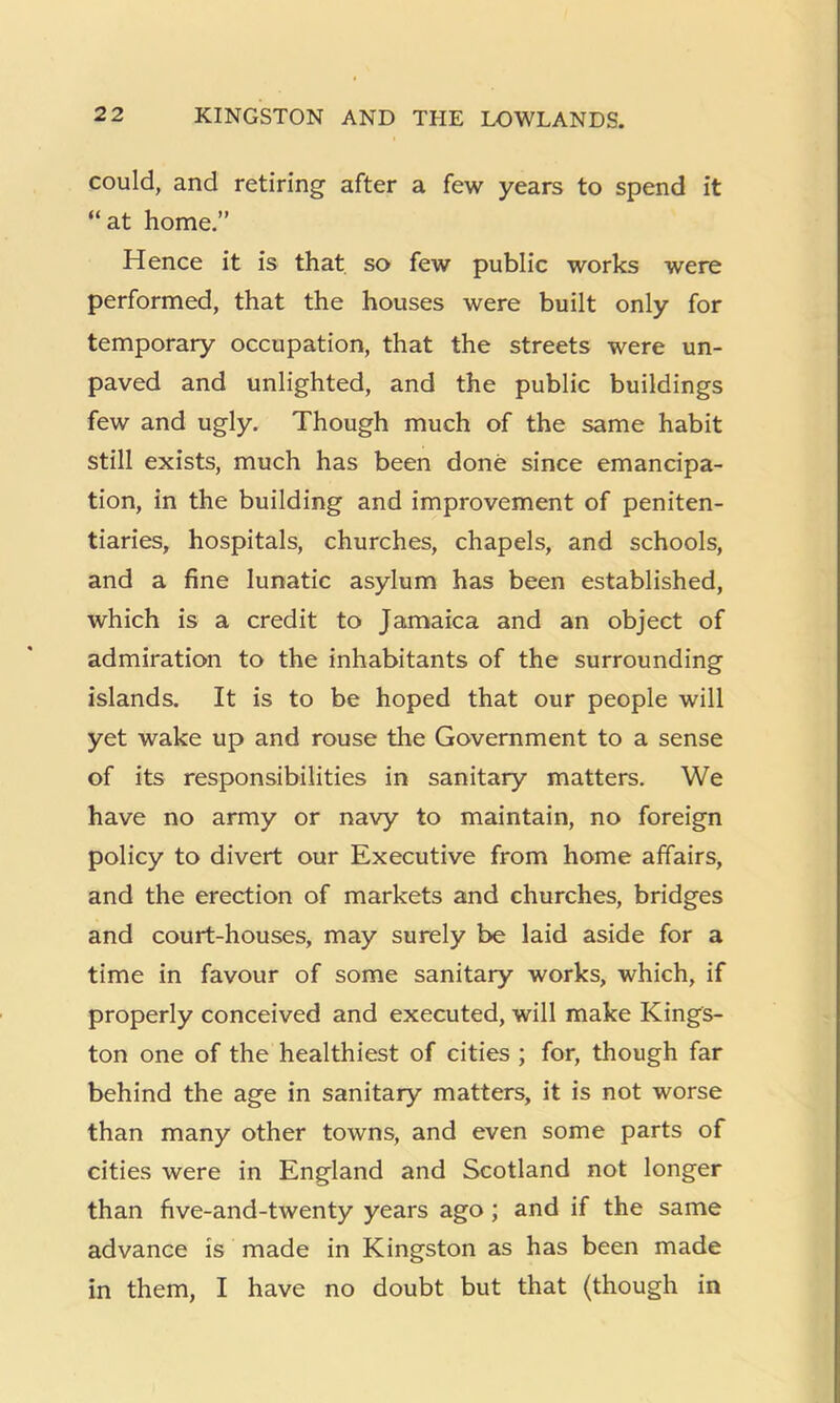 could, and retiring after a few years to spend it “at home.” Hence it is that so few public works were performed, that the houses were built only for temporary occupation, that the streets were un- paved and unlighted, and the public buildings few and ugly. Though much of the same habit still exists, much has been done since emancipa- tion, in the building and improvement of peniten- tiaries, hospitals, churches, chapels, and schools, and a fine lunatic asylum has been established, which is a credit to Jamaica and an object of admiration to the inhabitants of the surrounding islands. It is to be hoped that our people will yet wake up and rouse the Government to a sense of its responsibilities in sanitary matters. We have no army or navy to maintain, no foreign policy to divert our Executive from home affairs, and the erection of markets and churches, bridges and court-houses, may surely be laid aside for a time in favour of some sanitary works, which, if properly conceived and executed, will make Kings- ton one of the healthiest of cities ; for, though far behind the age in sanitary matters, it is not worse than many other towns, and even some parts of cities were in England and Scotland not longer than five-and-twenty years ago; and if the same advance is made in Kingston as has been made in them, I have no doubt but that (though in