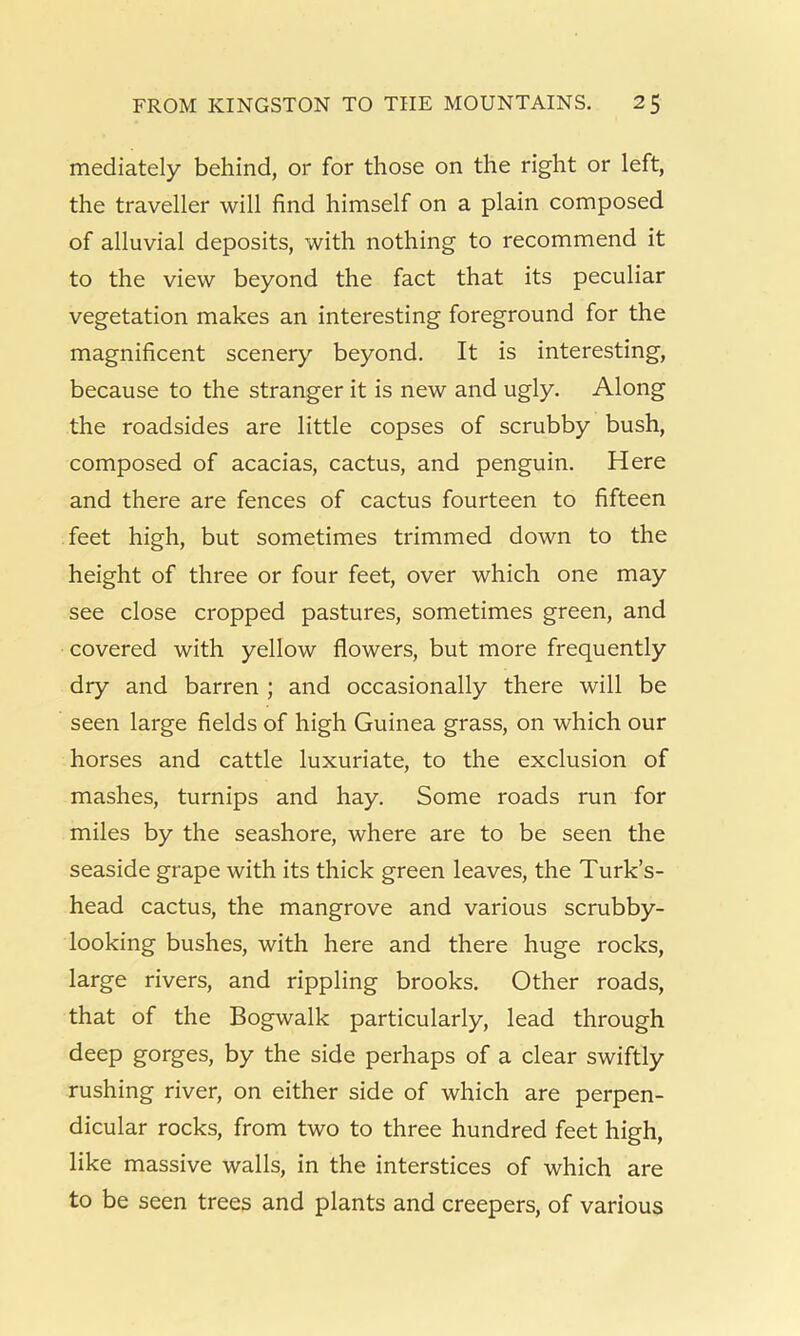 mediately behind, or for those on the right or left, the traveller will find himself on a plain composed of alluvial deposits, with nothing to recommend it to the view beyond the fact that its peculiar vegetation makes an interesting foreground for the magnificent scenery beyond. It is interesting, because to the stranger it is new and ugly. Along the roadsides are little copses of scrubby bush, composed of acacias, cactus, and penguin. Here and there are fences of cactus fourteen to fifteen feet high, but sometimes trimmed down to the height of three or four feet, over which one may see close cropped pastures, sometimes green, and covered with yellow flowers, but more frequently dry and barren ; and occasionally there will be seen large fields of high Guinea grass, on which our horses and cattle luxuriate, to the exclusion of mashes, turnips and hay. Some roads run for miles by the seashore, where are to be seen the seaside grape with its thick green leaves, the Turk’s- head cactus, the mangrove and various scrubby- looking bushes, with here and there huge rocks, large rivers, and rippling brooks. Other roads, that of the Bogwalk particularly, lead through deep gorges, by the side perhaps of a clear swiftly rushing river, on either side of which are perpen- dicular rocks, from two to three hundred feet high, like massive walls, in the interstices of which are to be seen trees and plants and creepers, of various