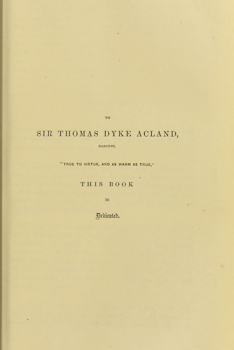 TO SIR THOMAS DYKE ACLAND, BARONET, •true to virtue, and as warm as true, THIS BOOK IS