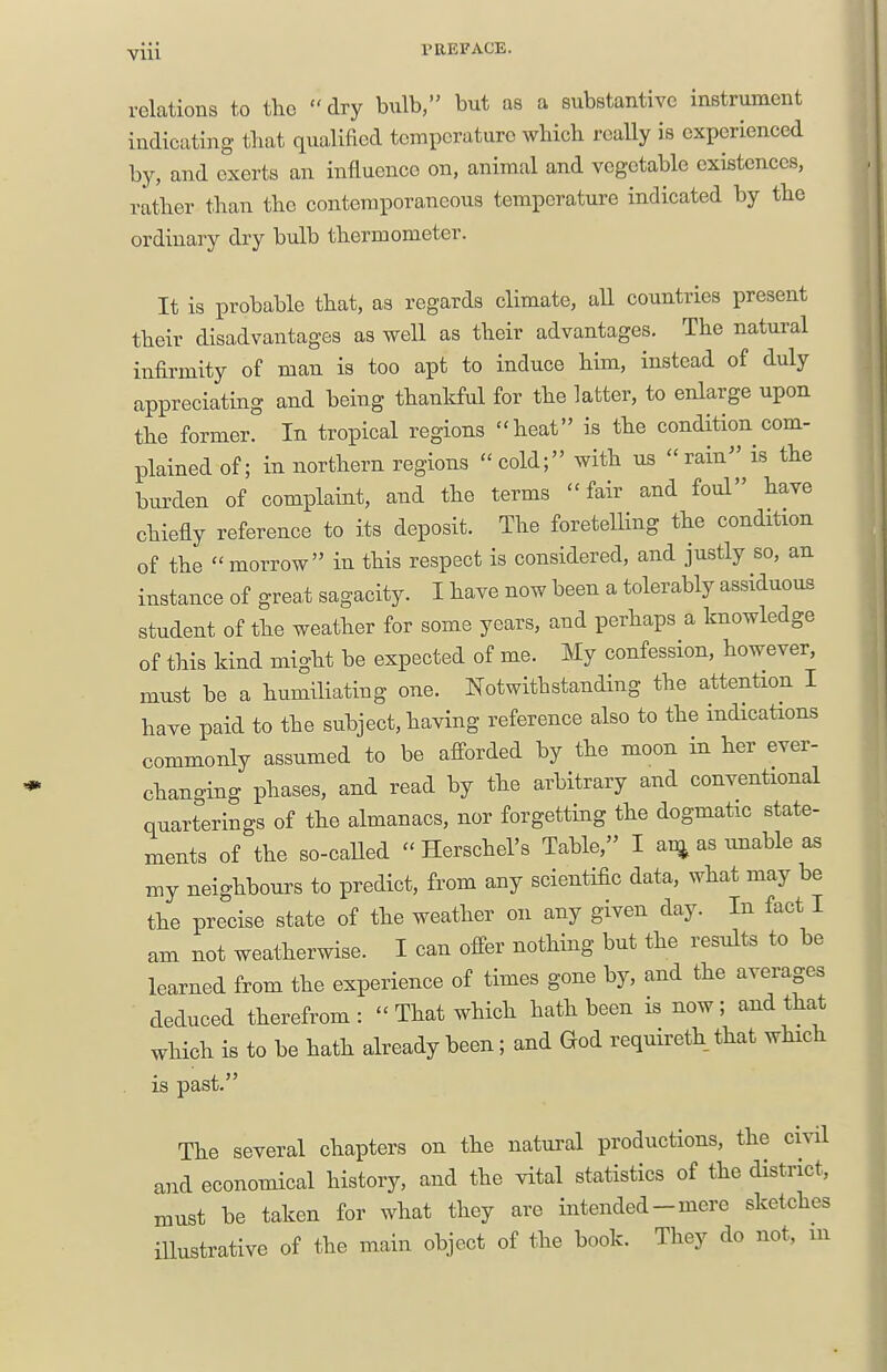 relations to the dry bulb, but as a substantive instrument indieating that qualified temperature which really is experienced by, and exerts an influence on, animal and vegetable exifitences, rather than the contemporaneous temperature indicated by the ordinary dry bulb thermometer. It is probable that, as regards climate, all countries present their disadvantages as well as their advantages. The natural infirmity of man is too apt to induce him, instead of duly appreciating and being thankful for the latter, to enlarge upon the former. In tropical regions heat is the condition com- plained of; in northern regions  cold; with us  rain is the burden of complaint, and the terms ''fair and foul have chiefly reference to its deposit. The foretelling the condition of the morrow in this respect is considered, and justly so, an instance of great sagacity. I have now been a tolerably assiduous student of the weather for some years, and perhaps a knowledge of this kind might be expected of me. My confession, however, must be a humiliating one. Notwithstanding the attention I have paid to the subject, having reference also to the indications commonly assumed to be afforded by the moon in her ever- changing phases, and read by the arbitrary and conventional quarterings of the almanacs, nor forgetting the dogmatic state- ments of the so-caUed  Herschel's Table, I ai^ as imable as my neighbours to predict, from any scientific data, what may be the precise state of the weather on any given day. In fact I am not weatherwise. I can offer nothing but the results to be learned from the experience of times gone by, and the averages deduced therefrom:  That which hath been is now; and that which is to be hath already been; and God requireth that which is past. The several chapters on the natural productions, the civil and economical history, and the vital statistics of the district, must be taken for what they are intended-mere sketches illustrative of the main object of the book. They do not, in