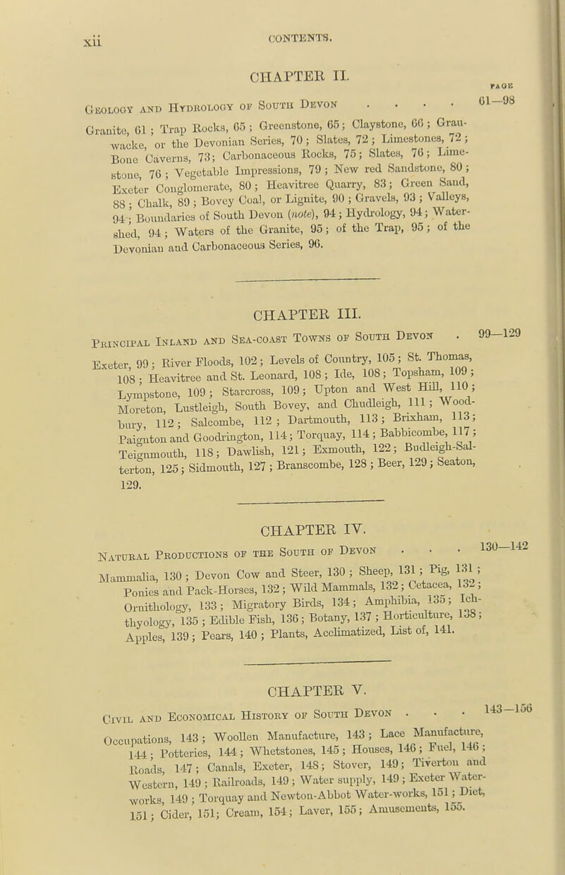 CHAPTER II. Geology and Hydrology of South Devon .... 61-98 Grauite, Gl ; Trap Rocks, 65 ; Greenstone, 65; Claystonc, 6G; Grau- wacke, or the Devonian Series, 70; Slates, 72; Limestones, 72; Bone Gaverus, 73; Carbonaceous Rocks, 75; Slates, 76; Lune- Btone 76 ; Vegetable Impressions, 79 ; New red Sandstone, SO; Exeter Conglomerate, 80; Heavitree Quarry, 83; Green Sand, 88 • Chalk, 89 ; Bovey Coal, or Lignite, 90 ; Gravels, 93 ; VaUeys, 94 ' Boundaries of South Devon {note), 94; Hyckology, 94; Water- shed, 94 ; Waters of the Granite, 95; of the Trap, 95; of the Devonian and Carbonaceous Series, 96. CHAPTER III. Pkikcipal Inland and Sea-coast Towns of South Devon . 99-129 Exeter, 99; River Floods, 102; Levels of Country, 105; S*- ^^10°);^^' 108- Heavitree and St. Leonard, 108; Ide, 108; Topsham, 109; Lynlpstone, 109; Starcross, 109; Upton and West Hill, 110 ; Moreton, Lustleigh, South Bovey, and Chudleigh, 111; Wood- hiu-y 112; Salcombe, 112; Dartmouth, 113; Brixham, 113; Paignton and Goodi'ington, 114; Torquay, 114 ; Babbicombe 117 ; Teignmonth, 118; Dawlish, 121; Exmouth, 122; Bndleigh-Sal- tertou, 125; Sidmoiith, 127 ; Branscombe, 128 ; Beer, 129; Seaton, 129. CHAPTER IV. Natubal Productions of the South of Devon . • • 130-142 Mammalia, 130 ; Devon Cow and Steer, 130 ; Sheep, > f}^' Ponies and Pack-Horses, 132; Wild Mammals, 132; Oetacea, 132; Ornithology, 133; Migratory Birds, 134; Amphibia, bo; Ich- thyology, 135 ; Edible Fish, 136; Botany, 137 ; Horticidture, 1.8; Apples, 139; Pears, 140 ; Plants, AccUmatized, List of, 141. CHAPTER V. Civil and Economical History of South Devon . • • 143-lu6 Occupations, 143; WooUen Manufacture, 143; Lace Ma^ufact«u^e, 144 • Potteries, 144 ; Whetstones, 145 ; Houses, 146 ; Fuel, 14b; Roads 147; Canals, Exeter, 148; Stover, 149; Tiverton and Western, 149 ; Raikoads, 149 ; Water supply, 149 ; Exeter Water- works, 149 ; Torquay and Newton-Abbot Water-works, 151; Diet, 151- Cider, 151; Cream, 154; Laver, 155; Amusemeuts, 15o.