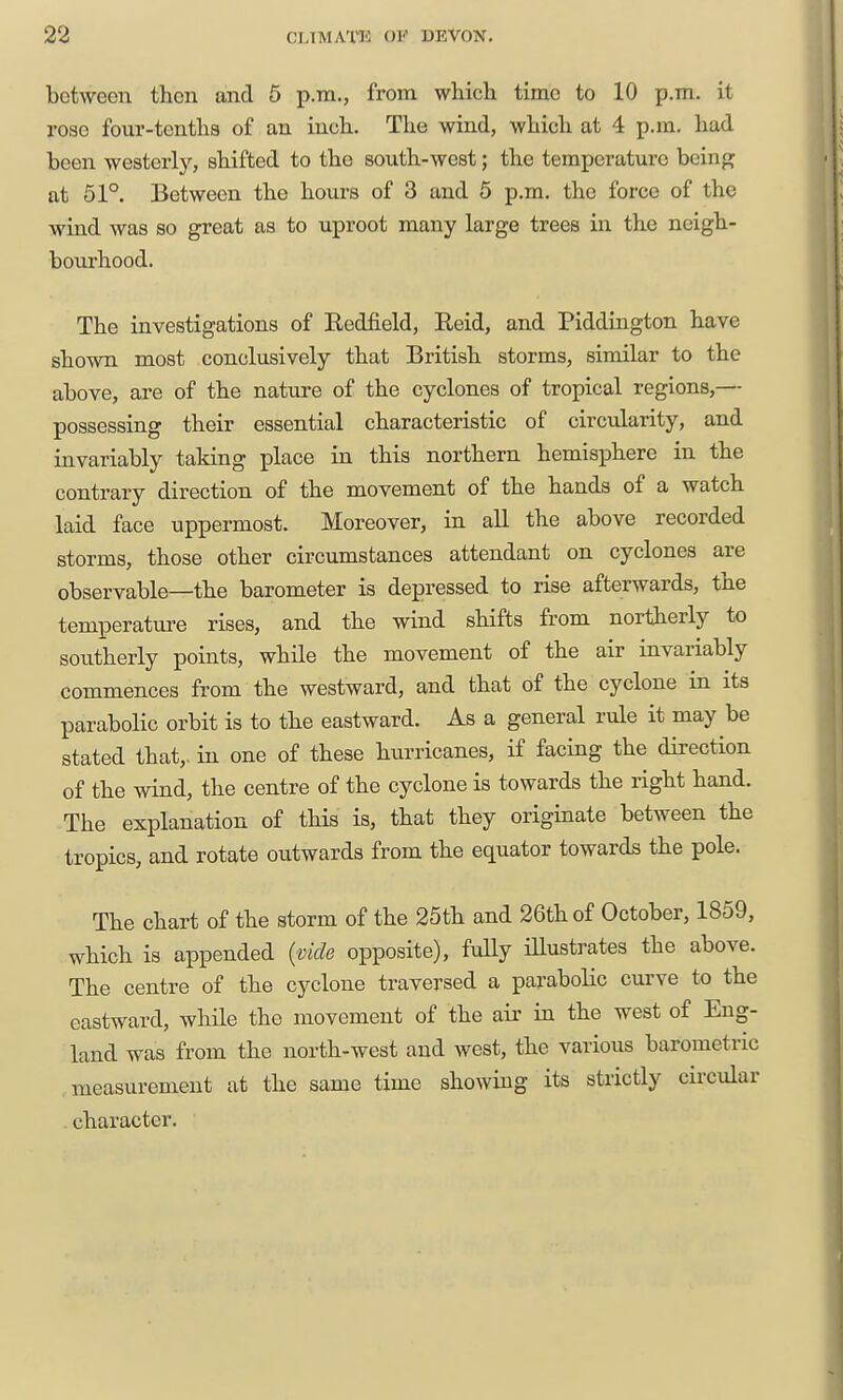 between then and 5 p.m., from which time to 10 p.m. it rose four-tenths of an inch. The wind, which at 4 p.m. had been westerly, shifted to the south-west; the temperature being at 61°. Between the hours of 3 and 5 p.m. the force of the wind was so great as to uproot many large trees in the neigh- bourhood. The investigations of Eedfield, Eeid, and Piddington have shown most conclusively that British storms, similar to the above, are of the nature of the cyclones of tropical regions,— possessing their essential characteristic of circularity, and invariably taking place in this northern hemisphere in the contrary direction of the movement of the hands of a watch laid face uppermost. Moreover, in all the above recorded storms, those other circumstances attendant on cyclones are observable—the barometer is depressed to rise afterwards, the temperature rises, and the wind shifts from northerly to sou.therly points, while the movement of the air invariably commences from the westward, and that of the cyclone in its parabolic orbit is to the eastward. As a general rule it may be stated that,, in one of these hiirricanes, if facing the direction of the wind, the centre of the cyclone is towards the right hand. The explanation of this is, that they originate between the tropics, and rotate outwards from the equator towards the pole. The chart of the storm of the 25th and 26th of October, 1859, which is appended {vide opposite), fuUy iUustrates the above. The centre of the cyclone traversed a parabolic curve to the eastward, wliile the movement of the air in the west of Eng- land was from the north-west and west, the various barometric measurement at the same time showing its strictly circular character.