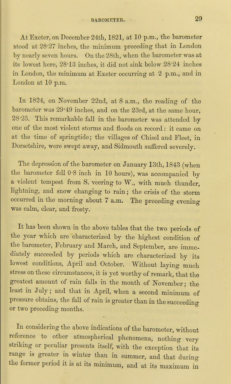 At Exeter, on December 24tli, 1821, at 10 p.m., the barometer stood at 2827 inches, the minimum preceding that in London by nearly seven hours. On the 28th, when the barometer was at its lowest here, 2813 inches, it did not sink below 28*24 inches in London, the minimum at Exeter occurring at 2 p.m., and in London at 10 p.m. In 1824, on November 22nd, at 8 a.m., the reading of the barometer was 29*49 inches, and on the 23rd, at the same hour, 28-25. This remarkable faU in the barometer was attended by one of the most violent storms and floods on record: it came on at the time of springtide; the villages of Chisel and Fleet, in Dorsetshii-e, were swept away, and Sidmouth suffered severely. The depression of the barometer on January 13th, 1843 (when the barometer fell 0-8 inch in 10 hours), was accompanied by a violent tempest from S. veering to W., with much thunder, lightning, and snow changing to rain; the crisis of the storm occurred in the morning about 7 a.m. The preceding evening was calm, clear, and frosty. It has been shown in the above tables that the two periods of the year which are characterized by the highest condition of the barometer, February and March, and September, are imme- diately succeeded by periods which are characterized by its lowest conditions, April and October. Without laying much stress on these circumstances, it is yet worthy of remark, that the greatest amount of rain falls in the month of November; the least in July; and that in April, when a second minimum of pressure obtains, the fall of rain is greater than in the succeeding or two preceding months. In considering the above indications of the barometer, without reference to other atmospherical phenomena, nothing very striking or pecuHar presents itself, with the exception that its range is greater in winter than in summer, and that during the former period it is at its minimum, and at its maximum in