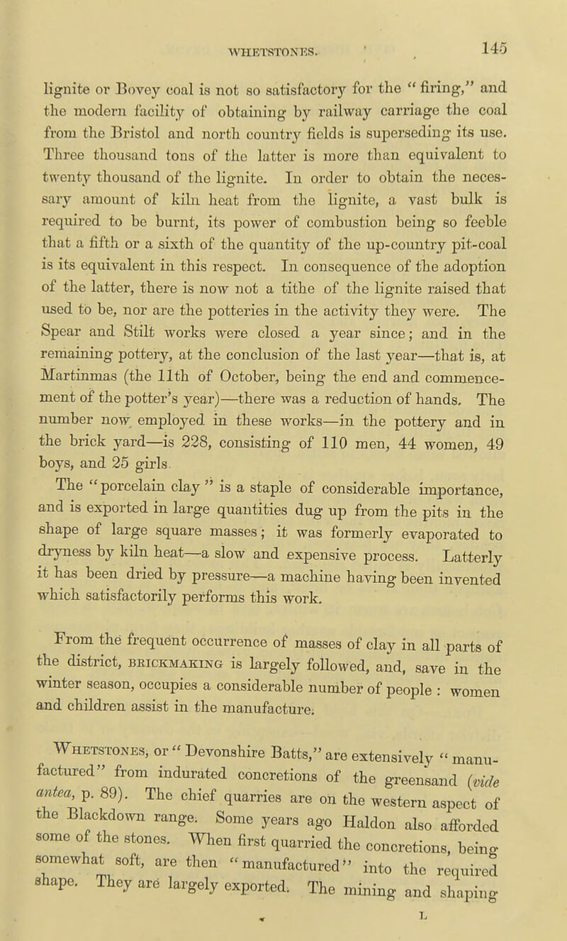WHETSTONES. lignite or Bovey coal is not so satisfactoiy foi' the  firing/' and the modern facilit^^ of obtaining by railway carriage the coal from the Bristol and north country fields is superseding its use. Three thousand tons of the latter is more than equivalent to t^^^enty thousand of the lignite. In order to obtain the neces- sary amount of kiln heat from the lignite, a vast bulk is required to be burnt, its power of combustion being so feeble that a fifth or a sixth of the quantity of the up-country pit-coal is its equivalent in this respect. In consequence of the adoption of the latter, there is now not a tithe of the lignite raised that used to be, nor are the potteries in the activity they were. The Spear and Stilt works were closed a year since; and in the remaining pottery, at the conclusion of the last year—that is, at Martinmas (the 11th of October, being the end and commence- ment of the potter's year)—there was a reduction of hands. The number now employed in these works—in the pottery and in the brick yard—is 228, consisting of 110 men, 44 women, 49 boys, and 25 girls. The porcelain clay is a staple of considerable importance, and is exported in large quantities dug up from the pits in the shape of large square masses; it was formerly evaporated to dryness by kiln heat—a slow and expensive process. Latterly it has been dried by pressure—a machine having been invented which satisfactorily performs this work. From the frequent occurrence of masses of clay in all parts of the district, BRiCKMAKiNG is largely foUowed, and, save in the winter season, occupies a considerable number of people : women and children assist in the manufacture; Whetstones, or  Devonshire Batts, are extensively  manu- factured from indurated concretions of the greensand (vide antea ^. 89). The chief quarries are on the western aspect of the Blackdown range. Some years ago Haldon also afi-orded some of the stones. When first quarried the concretions, being somewhat soft, are then manufactured into the required shape. They are largely exported. The mining and shaping