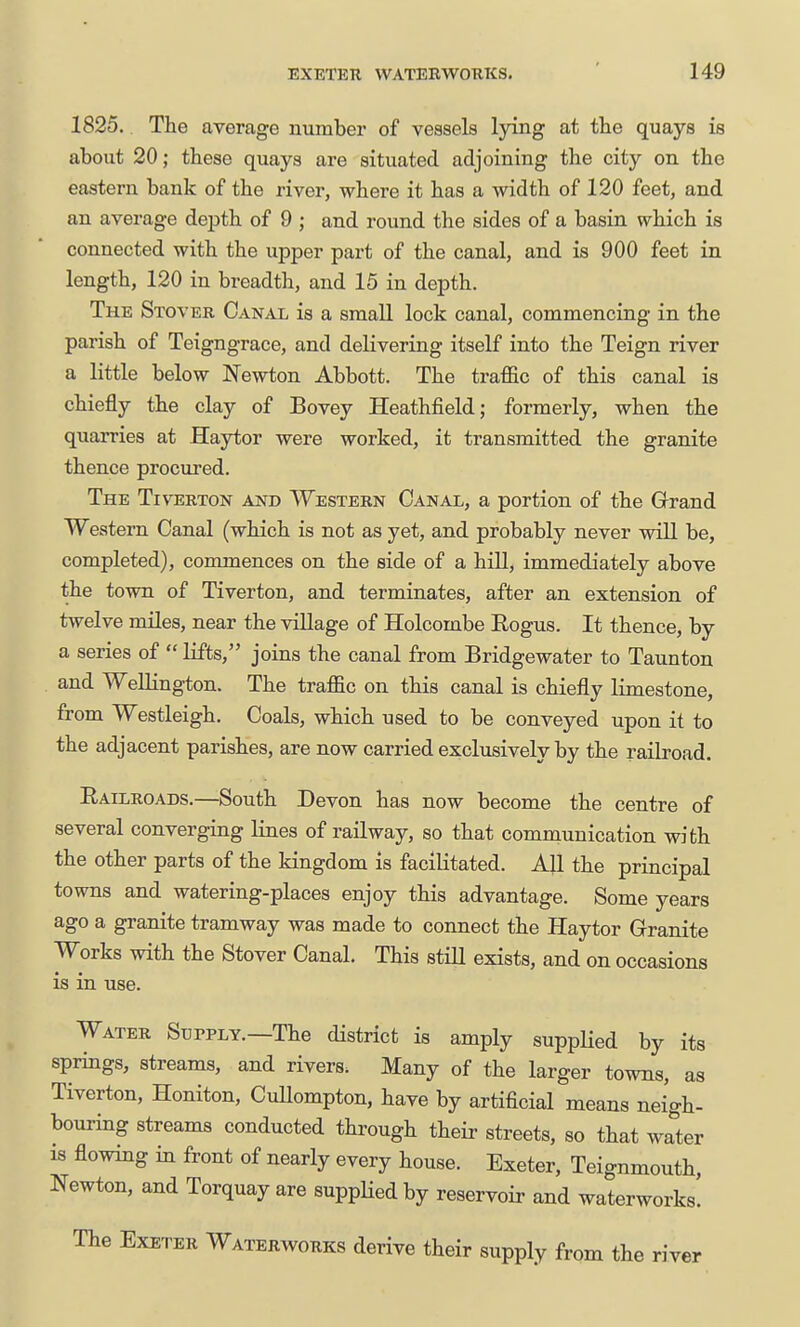 1825. The average number of vessels lying at the quays is about 20; these quays are situated adjoining the city on the eastern bank of the river, where it has a width of 120 feet, and an average depth of 9 ; and round the sides of a basin which is connected with the upper part of the canal, and is 900 feet in length, 120 in breadth, and 15 in depth. The Stover Canal is a small lock canal, commencing in the parish of Teigngrace, and delivering itself into the Teign river a little below Newton Abbott. The traffic of this canal is chiefly the clay of Bovey Heathfield; formerly, when the quarries at Haytor were worked, it transmitted the granite thence procured. The Tiverton and Western Canal, a portion of the Grand Western Canal (which is not as yet, and probably never will be, completed), commences on the side of a hill, immediately above the town of Tiverton, and terminates, after an extension of twelve miles, near the village of Holcombe Rogus. It thence, by a series of  lifts, joins the canal from Bridgewater to Taunton and Wellington. The traffic on this canal is chiefly limestone, from Westleigh. Coals, which used to be conveyed upon it to the adjacent parishes, are now carried exclusively by the railroad. Railroads.—South Devon has now become the centre of several converging lines of railway, so that communication with the other parts of the kingdom is facilitated. All the principal towns and watering-places enjoy this advantage. Some years ago a granite tramway was made to connect the Haytor Granite Works with the Stover Canal. This still exists, and on occasions is in use. Water Supply.—The district is amply supplied by its springs, streams, and rivers. Many of the larger towns, as Tiverton, Honiton, CuUompton, have by artificial means neigh- bouring streams conducted through their streets, so that water IS flowing in front of nearly every house. Exeter, Teignmouth, Newton, and Torquay are suppHedby reservoir and waterworks. The Exeter Waterworks derive their supply from the river