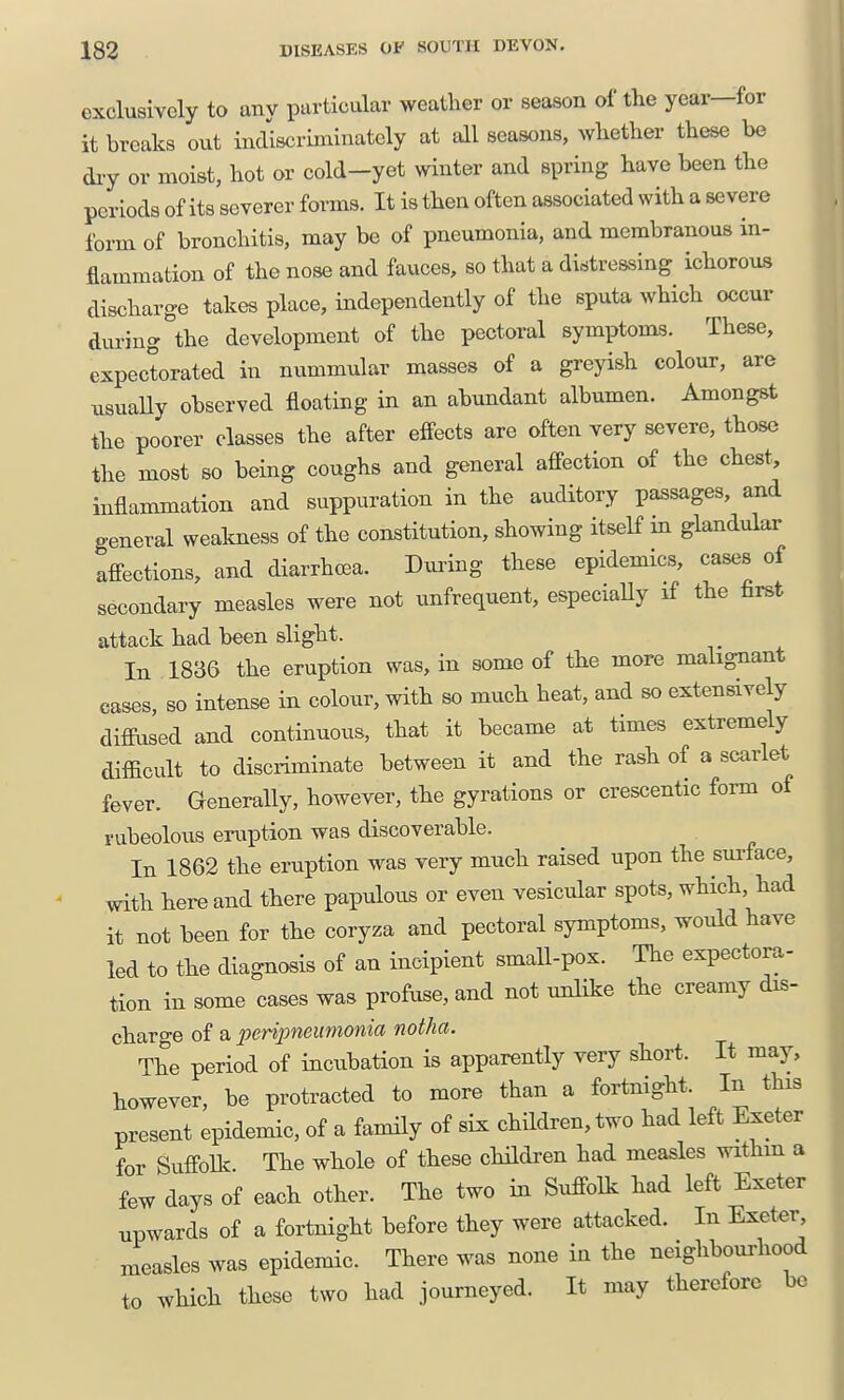 exclusively to any particular weatlier or season of the year—for it breaks out indiscriminately at all seasons, whether these be dry or moist, hot or cold-yet winter and spring have been the periods of its severer forms. It is then often associated with a severe form of bronchitis, may be of pneumonia, and membranous in- flammation of the nose and fauces, so that a distressing ichorous discharge takes place, independently of the sputa which occur during the development of the pectoral symptoms. These, expectorated in nummular masses of a greyish colour, are usuaUy observed floating in an abundant albumen. Amongst the poorer classes the after effects are often very severe, those the most so being coughs and general affection of the chest, inflammation and suppuration in the auditory passages, and general wealcness of the constitution, showing itself m glandular affections, and diarrhoea. Dimng these epidemics, cases of secondary measles were not unfrequent, especiaUy if the first attack had been slight. In 1836 the eruption was, in some of the more malignant cases, so intense in colour, with so much heat, and so extensively dimised and continuous, that it became at times extremely difficult to discriminate between it and the rash of a scarlet fever. Generally, however, the gyrations or crescentic form of rubeolous eruption was discoverable. In 1862 the eruption was very much raised upon the surface, with here and there papulous or even vesicular spots, which, had it not been for the coryza and pectoral symptoms, would have led to the diagnosis of an incipient small-pox. The expectora- tion in some cases was profuse, and not unlike the creamy dis- charge o{ a, perijmeimonia notha. The period of incubation is apparently very short. It may, however, be protracted to more than a fortnight. In this present epidemic, of a family of six children, two had left Exeter for Suffolk. The whole of these children had measles withm a few days of each other. The two in Suffolk had left Exeter upwards of a fortnight before they were attacked. In Exeter measles was epidemic. There was none in the neighbourhood to which these two had journeyed. It may therefore be