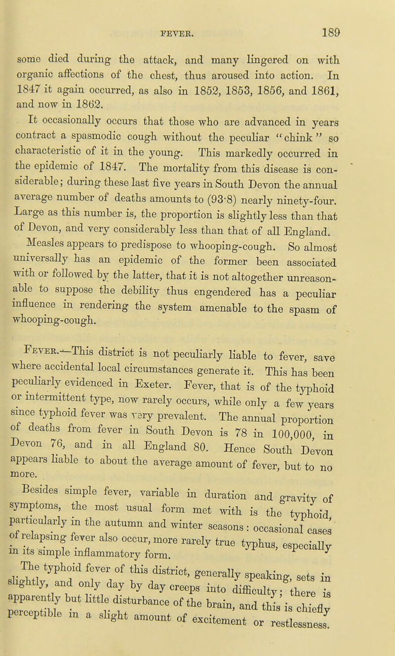 some died during the attack, and many lingered on with organic affections of the chest, thus aroused into action. In 1847 it again occurred, as also in 1852, 1853, 1856, and 1861, and now in 1862. It occasionally occurs that those who are advanced in years contract a spasmodic cough without the peculiar  chink  so characteristic of it in the young. This markedly occurred in the epidemic of 1847. The mortality from this disease is con- siderable; during these last five years in South Devon the annual average number of deaths amounts to (93-8) nearly ninety-four. Large as this number is, the proportion is slightly less than that of Devon, and very considerably less than that of all England. Measles appears to predispose to whooping-cough. So almost universally has an epidemic of the former been associated with or followed by the latter, that it is not altogether unreason- able to suppose the debility thus engendered has a peculiar influence in rendering the system amenable to the spasm of whooping-cough. FEVER.--This district is not peculiarly Hable to fever, save where accidental local circumstances generate it. This has been peculiarly evidenced in Exeter. Fever, that is of the tyjDhoid or intermittent type, now rarely occurs, while only a few years since typhoid fever was vary prevalent. The annual proportion of deaths from fever in South Devon is 78 in 100 000 in Devon 76, and in all England 80. Hence South Devon appears liable to about the average amount of fever, but to no more. Besides simple fever, variable hx duration and gravitv of symptoms the most u.ual form met with is the typhoid particularly in the autumn and winter seasons: occasional cases of relapsing fever ako occur, more rarely true typhus, especially m Its simple mflammatory form. ^ The typhoid fever of this district, generally spealdnc sets in slightly and only day by day creeps into ^fflculty; h I perceptible m a slight amount of excitement or restlessness