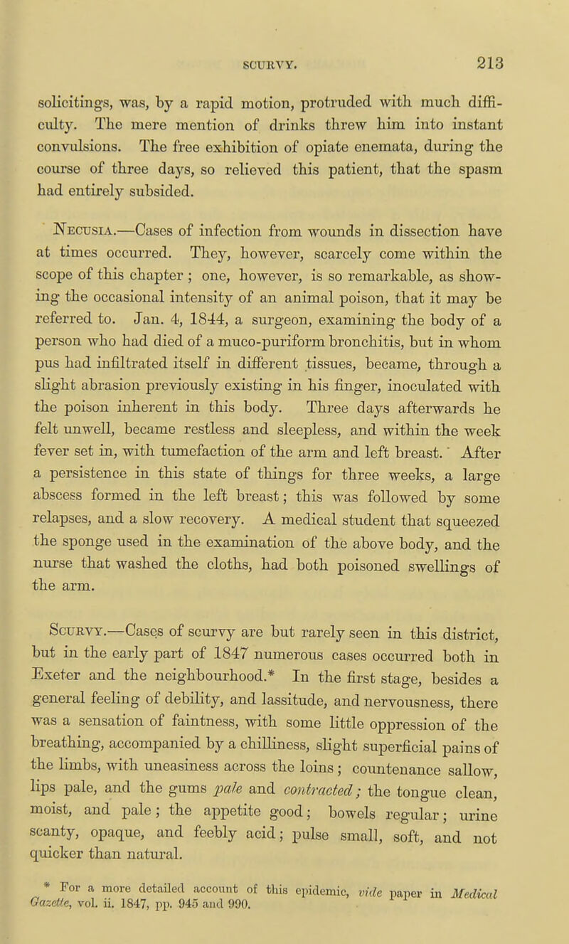 solicitings, was, by a rapid motion, protruded with much diffi- culty. The mere mention of drinks threw him into instant convulsions. The free exhibition of opiate enemata, during the course of three days, so relieved this patient, that the spasm had entirely subsided. Necusia.—Cases of infection from wounds in dissection have at times occurred. They, however, scarcely come within the scope of this chapter ; one, however, is so remarkable, as show- ing the occasional intensity of an animal poison, that it may be referred to. Jan. 4, 1844, a surgeon, examining the body of a person who had died of a muco-puriform bronchitis, but in whom pus had infiltrated itself in difierent tissues, became, through a slight abrasion previously existing in his finger, inoculated with the poison inherent in this body. Three days afterwards he felt imwell, became restless and sleepless, and within the week fever set in, with tumefaction of the arm and left breast. After a persistence in this state of things for three weeks, a large abscess formed in the left breast; this was followed by some relapses, and a slow recovery. A medical student that squeezed the sponge used in the examination of the above body, and the nurse that washed the cloths, had both poisoned swellings of the arm. Scurvy.—Cases of scurvy are but rarely seen in this district, but in the early part of 1847 numerous cases occurred both in Exeter and the neighbourhood.* In the first stage, besides a general feeling of debility, and lassitude, and nervousness, there was a sensation of faintness, with some little oppression of the breathing, accompanied by a chilliness, slight superficial pains of the Kmbs, with uneasiness across the loins ; countenance sallow, lips pale, and the gums pale and contracted; the tongue clean, moist, and pale; the appetite good; bowels regular; urine scanty, opaque, and feebly acid; pulse small, soft, and not quicker than natural. * For a more detaUed account of this epidemic, vide paper in Medkal Gazette, voL ii, 1847, pp. 945 and 990.