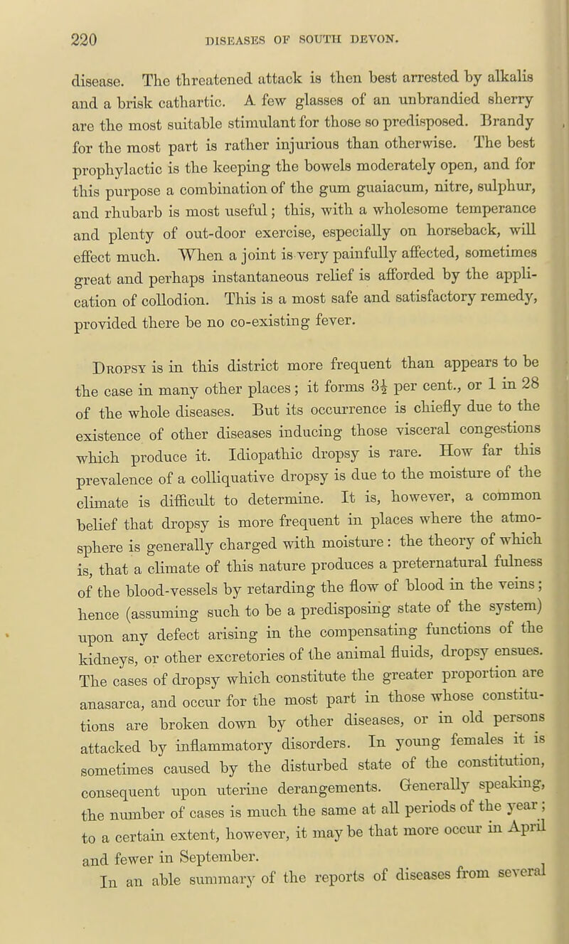 disease. The threatened attack is then best arrested by alkalis and a brisk cathartic. A few glasses of an unbrandied sherry- are the most suitable stimulant for those so predisposed. Brandy for the most part is rather injurious than otherwise. The best prophylactic is the keeping the bowels moderately open, and for this purpose a combination of the gum guaiacum, nitre, sulphur, and rhubarb is most useful; this, with a wholesome temperance and plenty of out-door exercise, especially on horseback, will effect much. When a joint is very painfully affected, sometimes great and perhaps instantaneous relief is afforded by the appli- cation of collodion. This is a most safe and satisfactory remedy, provided there be no co-existing fever. Dkopsy is in this district more frec^uent than appears to be the case in many other places; it forms 3i per cent., or 1 in 28 of the whole diseases. But its occui'rence is chiefly due to the existence of other diseases inducing those visceral congestions which produce it. Idiopathic dropsy is rare. How far this prevalence of a colliquative dropsy is due to the moisture of the climate is difficvdt to determine. It is, however, a common belief that dropsy is more frequent in places where the atmo- sphere is generally charged with moisture: the theory of which is, that a climate of this nature produces a preternatural fulness of the blood-vessels by retarding the flow of blood in the veins; hence (assuming such to be a predisposing state of the system) upon any defect arising in the compensating functions of the kidneys,'or other excretories of the animal fluids, dropsy ensues. The cases of dropsy which constitute the greater proportion are anasarca, and occur for the most part in those whose constitu- tions are broken down by other diseases, or in old persons attacked by inflammatory disorders. In young females it is sometimes caused by the disturbed state of the constitution, consequent upon uterine derangements. GeneraUy speaking, the number of cases is much the same at all periods of the year; to a certain extent, however, it maybe that more occur in April and fewer in September. In an able summary of the reports of diseases from several
