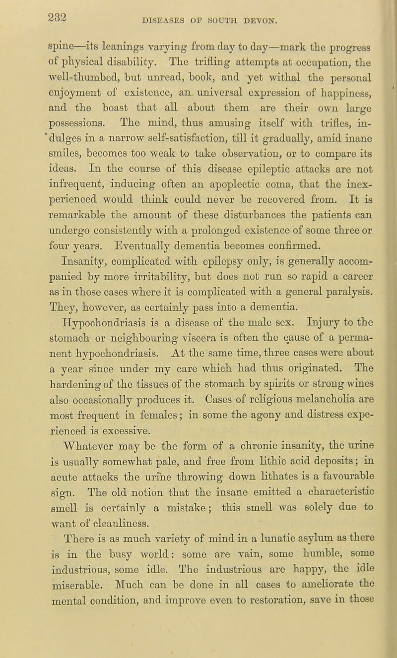 DISEASES OP SOUTH DEVON. spine—its leanings varying from day to day—mark the progress of pliysical disability. The trifling attempts at occupation, the well-thumbed, but unread, book, and yet withal the personal enjoyment of existence, an universal expression of happiness, and the boast that all about them are their own large possessions. The mind, thus amusing itself with trifles, in- * diilges in a narrow self-satisfaction, till it gradually, amid inane smiles, becomes too weak to take observation, or to compare its ideas. In the course of this disease epileptic attacks are not infrequent, indu.cing often an apoplectic coma, that the inex- perienced would think could never be recovered from. It is remarkable the amount of these disturbances the patients can undergo consistently with a prolonged existence of some three or four years. Eventually dementia becomes confirmed. Insanity, complicated with epilepsy only, is generally accom- panied by more irritability, but does not run so rapid a career as in those cases where it is complicated with a general paralysis. Thej, however, as certainly pass into a dementia. Hypochondriasis is a disease of the male sex. Injury to the stomach or neighbouring viscera is often the cause of a perma- nent hypochondriasis. At the same time, three cases were about a year since under my care which had thus originated. The hardening of the tissues of the stomach by spirits or strong wines also occasionally produces it. Cases of religious melancholia are most frequent in females; in some the agony and distress expe- rienced is excessive. Whatever may be the form of a chronic insanity, the urine is usually somewhat pale, and free from lithic acid deposits; in acute attacks the urine throwing down lithates is a favourable sisn. The old notion that the insane emitted a characteristic smell is certainly a mistake; this smell was solely due to want of cleanliness. There is as much variety of mind in a lunatic asylum as there is in the busy world: some are vain, some humble, some industrious, some idle. The industrious are happy, the idle miserable. Much can be done in all cases to ameliorate the mental condition, and improve even to restoration, save in those