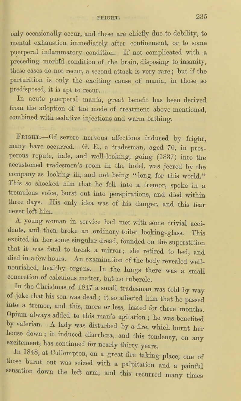 FRIGHT, 236 only occasionally occur, and these are chiefly due to debility, to mental exhaustion immediately after confinement, or. to some puerperal inflammatory condition. If not complicated with a preceding morbtd condition of the brain, disposing to insanity, these cases do not recur, a second attack is very rare; but if the parturition is only the exciting cause of mania, in those so predisposed, it is apt to recur. In acute puerperal mania, great benefit has been derived from the adoption of the mode of treatment above mentioned, combined with sedative injections and warm bathing. Fright.—Of severe nervous afiections induced by fright, many have occurred. Gf. E., a tradesman, aged 70, in pros- perous repute, hale, and weU-looking, going (1837) into the accustomed tradesmen's room in the hotel, was jeered by the company as looking iU, and not being  long for this world. This so shocked him that he fell into a tremor, spoke in a tremulous voice, burst out into perspirations, and died within three days. His only idea was of his danger, and this fear never left him. A young woman in service had met with some trivial acci- dents, and then broke an ordinary toilet looking-glass. This excited in her some singular dread, founded on the superstition that it was fatal to break a mirror; she retired to bed, and died in a few hours. An examination of the body revealed'weU- nourished, healthy organs. In the lungs there was a smaU concretion of calculous matter, but no tubercle. In the Christmas of 1847 a small tradesman was told by way of joke that his son was dead ; it so afiected him that he passed into a tremor, and this, more or less, lasted for three months. Opium always added to this man's agitation; he was benefited by valerian. A lady was disturbed by a fire, which burnt her house down ; it induced diarrhoea, and this tendency, on any excitement, has continued for nearly thirty years. In 1848, at CuUompton, on a great fire taking place, one of those burnt out was seized with a palpitation and a painful sensation down the left arm, and this recurred many times