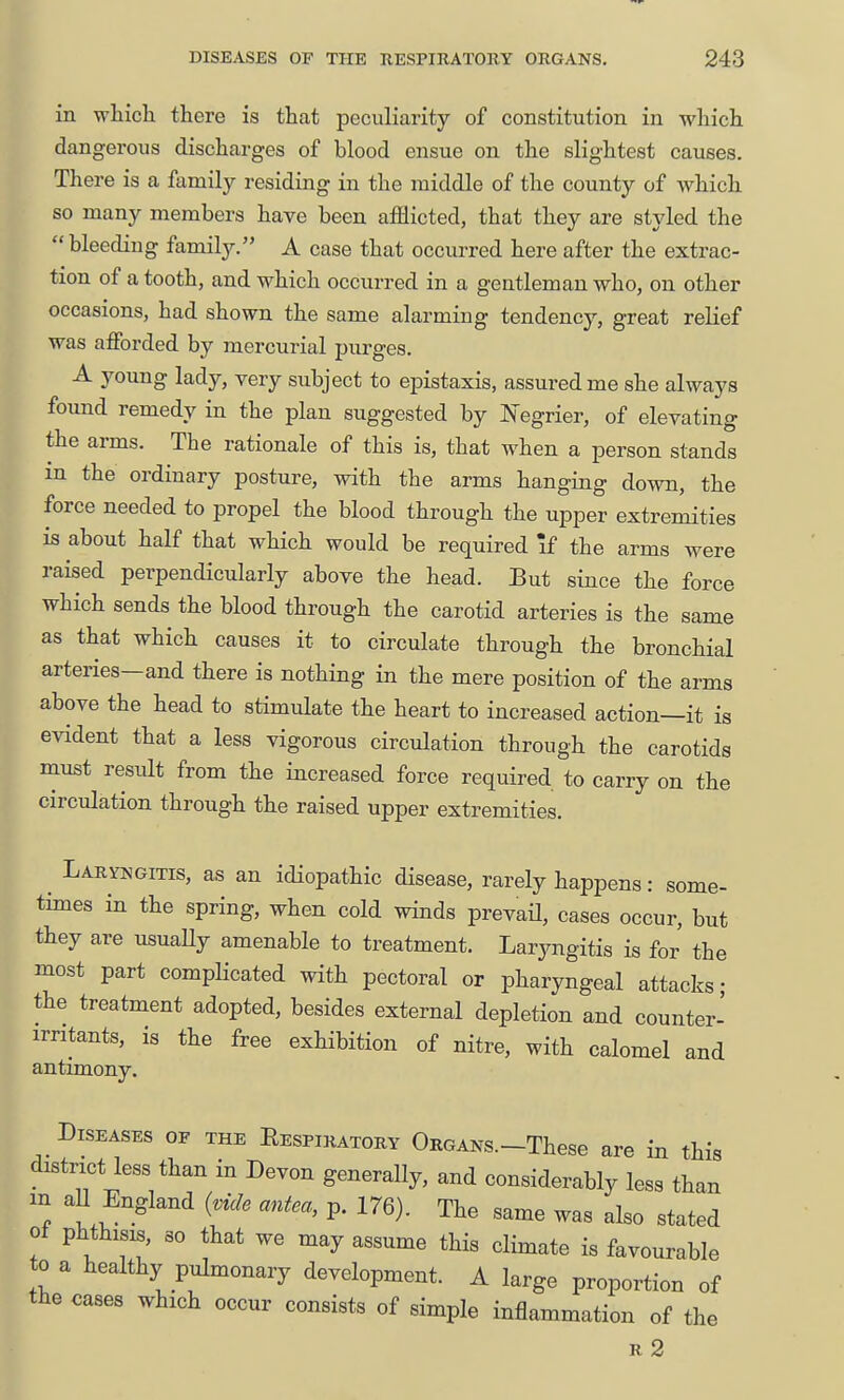 in which there is that peculiarity of constitution in which dangerous discharges of blood ensue on the slightest causes. There is a family residing in the middle of the county of which so many members have been afflicted, that they are styled the  bleeding family. A case that occurred here after the extrac- tion of a tooth, and which occurred in a geatleman who, on other occasions, had shown the same alarming tendency, great relief was afforded by mercurial purges. A young lady, very subject to epistaxis, assured me she always found remedy in the plan suggested by IN'egrier, of elevating the arms. The rationale of this is, that when a person stands in the ordinary posture, with the arms hanging down, the force needed to propel the blood through the upper extremities is about half that which would be required \£ the arms were raised perpendicularly above the head. But since the force which sends the blood through the carotid arteries is the same as that which causes it to circulate through the bronchial arteries—and there is nothing in the mere position of the arms above the head to stimulate the heart to increased action—it is evident that a less vigorous circulation through the carotids must result from the increased force required to carry on the circulation through the raised upper extremities. ^ Laryngitis, as an idiopathic disease, rarely happens: some- times in the spring, when cold winds prevaU, cases occur, but they are usuaUy amenable to treatment. Laryngitis is for the most part complicated with pectoral or pharyngeal attacks; the treatment adopted, besides external depletion and counter- irritants, is the free exhibition of nitre, with calomel and antimony. Diseases of the Respiratory ORGANs.-These are in this district less than in Devon generally, and considerably less than in aU England (vide antea, p. 176). The same was also stated ot phthisis, so that we may assume this climate is favourable to a healthy pulmonary development. A large proportion of the cases which occur consists of simple inflammation of the R 2