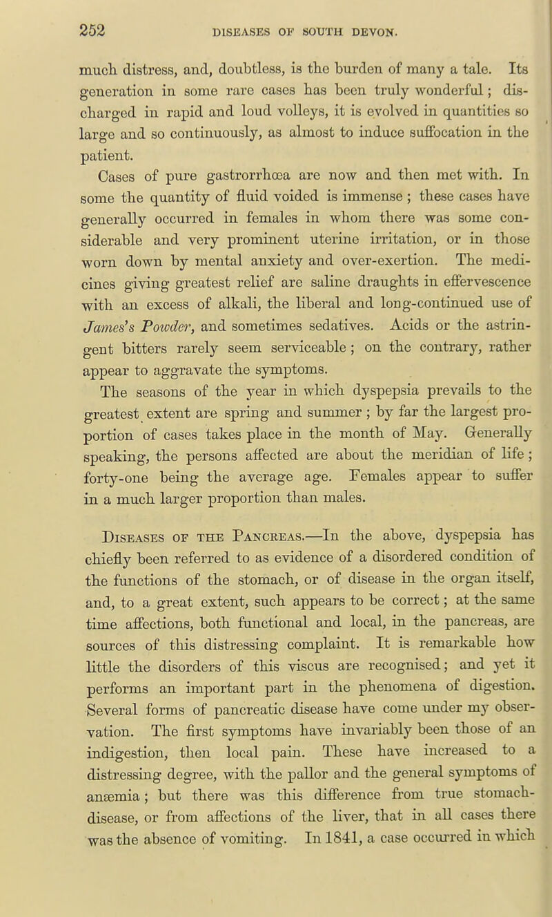 mucli distress, and, doubtless, is the burden of many a tale. Its generation in some rare cases has been truly wonderful; dis- charged in rapid and loud volleys, it is evolved in quantities so large and so continuously, as almost to induce suffocation in the patient. Cases of pure gastrorrhcea are now and then met with. In some the quantity of fluid voided is immense ; these cases have generally occurred in females in whom there was some con- siderable and very prominent uterine irritation, or in those worn down by mental anxiety and over-exertion. The medi- cines giving greatest relief are saline draughts in effervescence with an excess of alkali, the liberal and long-continued use of James's Powder, and sometimes sedatives. Acids or the astrin- gent bitters rarely seem serviceable; on the contrary, rather appear to aggravate the symptoms. The seasons of the year in which dyspepsia prevails to the greatest extent are spring and summer ; by far the largest pro- portion of cases takes place in the month of May. Generally speaking, the persons affected are about the meridian of life; forty-one being the average age. Females appear to suffer in a much larger proportion than males. Diseases of the Pancreas.—In the above, dyspepsia has chiefly been referred to as evidence of a disordered condition of the functions of the stomach, or of disease in the organ itself, and, to a great extent, such appears to be correct; at the same time affections, both functional and local, in the pancreas, are sources of this distressing complaint. It is remarkable how little the disorders of this viscus are recognised; and yet it performs an important part in the phenomena of digestion. Several forms of pancreatic disease have come vmder my obser- vation. The first symptoms have invariably been those of an indigestion, then local pain. These have increased to a distressing degree, with the pallor and the general symptoms of anemia; but there was this difference from true stomach- disease, or from affections of the liver, that in aU cases there was the absence of vomiting. In 1841, a case occurred in which