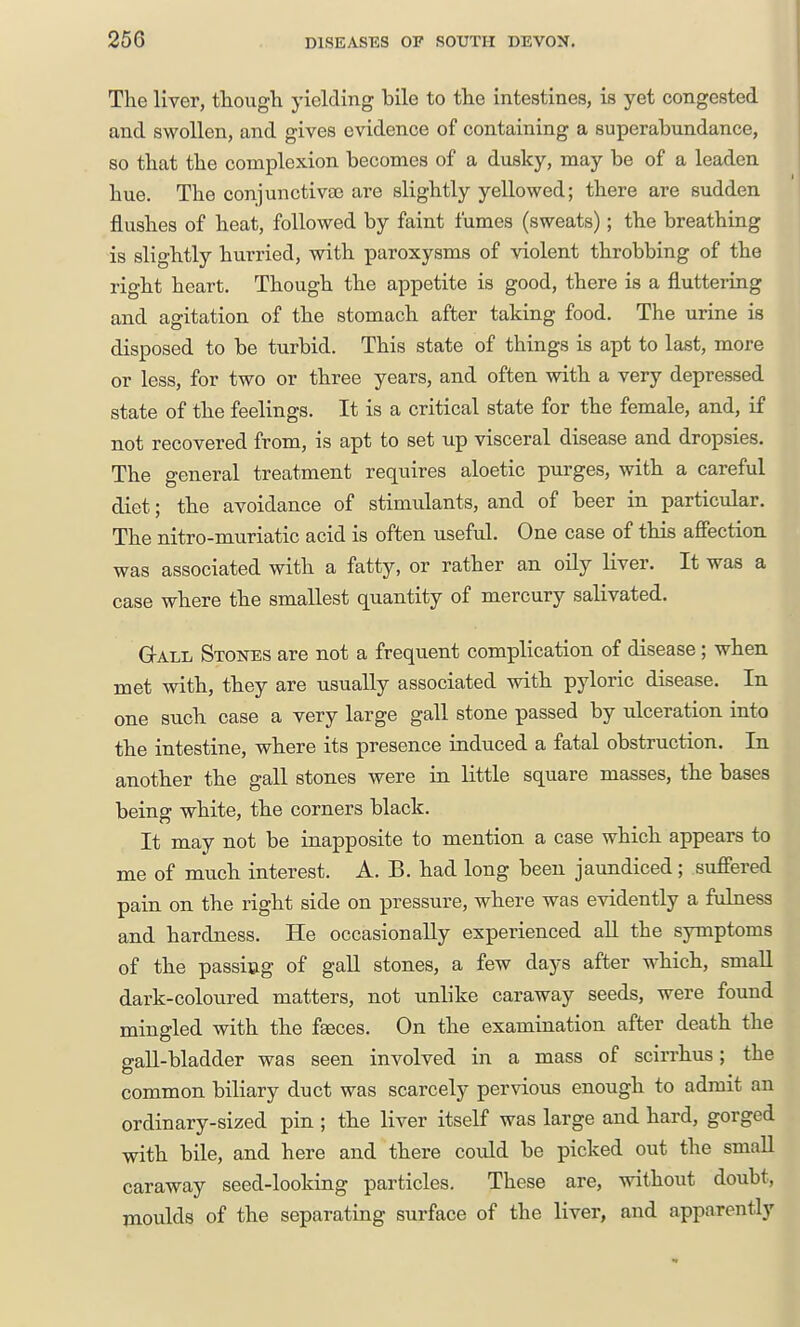 The liver, though yielding bile to the intestines, is yet congested and swollen, and gives evidence of containing a superabundance, so that the complexion becomes of a dusky, may be of a leaden hue. The conjunctivaj are slightly yellowed; there are sudden flushes of heat, followed by faint fumes (sweats); the breathing is slightly hurried, with paroxysms of violent throbbing of the right heart. Though the appetite is good, there is a fluttering and agitation of the stomach after taking food. The urine is disposed to be turbid. This state of things is apt to last, more or less, for two or three years, and often with a very depressed state of the feelings. It is a critical state for the female, and, if not recovered from, is apt to set up visceral disease and dropsies. The general treatment requires aloetic purges, with a careful diet; the avoidance of stimulants, and of beer in particular. The nitro-muriatic acid is often useful. One case of this affection was associated with a fatty, or rather an oily liver. It was a case where the smallest quantity of mercury salivated. Gall Stones are not a frequent complication of disease; when met with, they are usually associated with pyloric disease. In one such case a very large gall stone passed by ulceration into the intestine, where its presence induced a fatal obstruction. In another the gall stones were in little square masses, the bases being white, the corners black. It may not be inapposite to mention a case which appears to me of much interest. A. B. had long been jaundiced ; suffered pain on the right side on pressure, where was evidently a fulness and hardness. He occasionally experienced all the symptoms of the passing of gaU stones, a few days after which, small dark-coloured matters, not unlike caraway seeds, were found mingled with the faeces. On the examination after death the gall-bladder was seen involved in a mass of scirrhus; the common biliary duct was scarcely pervious enough to admit an ordinary-sized pin ; the liver itself was large and hard, gorged with bile, and here and there could be picked out the small caraway seed-looking particles. These are, without doubt, moulds of the separating surface of the liver, and apparently