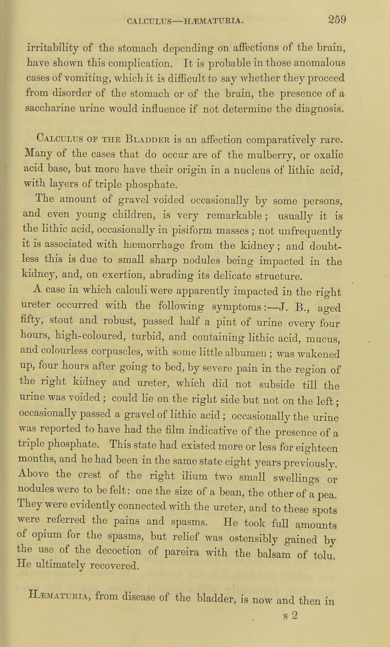 CALCULUS—HJEMATUKIA. 269 irritability of the stomach depending on affections of the brain, have shown this complication. It is probable in those anomalous cases of vomiting, which it is difficult to say whether they proceed from disorder of the stomach or of the brain, the presence of a saccharine urine woidd influence if not determine the diagnosis. Calculus op the Blabdeu is an affection comparatively rare. Many of the cases that do occur are of the mulberry, or oxalic acid base, but more have their origin in a nucleus of Kthic acid, with layers of triple phosphate. The amount of gravel voided occasionally by some persons, and even young children, is very remarkable; usually it is the lithic acid, occasionally in pisiform masses ; not unfrequently it is associated with hasmorrhage from the kidney; and doubt- less this is due to small sharp nodules being impacted in the kidney, and, on exertion, abrading its delicate structure. A case in which calculi were apparently impacted in the right ureter occurred with the following symptoms:—J. B., aged fifty, stout and robust, passed half a pint of urine every four hours, high-coloured, turbid, and containing lithic acid, mucus, and colourless corpuscles, with some little albumen ; was wakened up, four hours after going to bed, by severe pain in the region of the right kidney and ureter, which did not subside till the urine was voided; could lie on the right side but not on the left; occasionally passed a gravel of lithic acid; occasionally the urine was reported to have had the film indicative of the presence of a triple phosphate. This state had existed more or less for eighteen months, and he had been in the same state eight years previously. Above the crest of the right ilium two small swellings or nodules were to be felt: one the size of a bean, the other of a pea. They were evidently connected with the ureter, and to these spots were referred the pains and spasms. He took fuU amounts of opium for the spasms, but relief was ostensibly gained by the use of the decoction of pareira with the balsam of tolu. He ultimately recovered. Hematuria, from disease of the bladder, is now and then in s 2