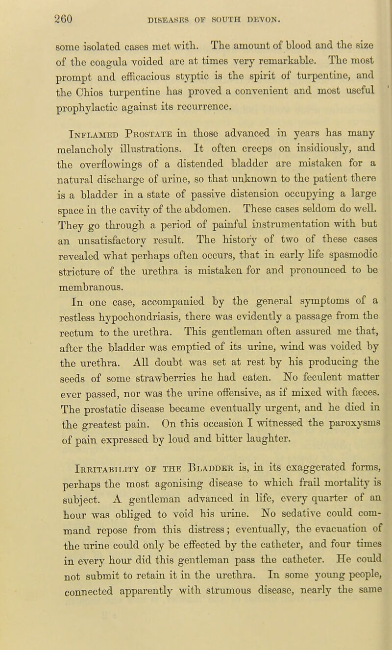 some isolated cases met witli. The amoimt of blood and the size of the coagula voided are at times very remarkable. The most prompt and efficacious styptic is the spirit of tui-pentine, and the Chios turpentine has proved a convenient and most useful prophylactic against its recurrence. Inflamed Prostate in those advanced in years has many melancholy illustrations. It often creeps on insidiously, and the overflowings of a distended bladder are mistaken for a natural discharge of urine, so that unknown to the patient there is a bladder in a state of passive distension occupying a large space in the cavity of the abdomen. These cases seldom do well. They go through a period of painful instrumentation with but an unsatisfactory result. The history of two of these cases revealed what perhaps often occurs, that in early life spasmodic stricture of the urethra is mistaken for and pronounced to be membranous. In one case, accompanied by the general symptoms of a restless hypochondriasis, there was evidently a passage from the rectum to the urethra. This gentleman often assured me that, after the bladder was emptied of its urine, wind was voided by th.e urethra. All doubt was set at rest by bis producing the seeds of some strawberries he had eaten. No feculent matter ever passed, nor was the urine ofiensive, as if mixed with faeces. The prostatic disease became eventually urgent, and he died in the greatest pain. On this occasion I witnessed the paroxysms of pain expressed by loud and bitter laughter. Irritability of the Bladder is, in its exaggerated forms, perhaps the most agonising disease to which frail mortality is subject. A gentleman advanced in life, eveiy quarter of an hour was obliged to void his urine. No sedative could com- mand repose from this distress; eventually, the evacuation of tbe urine could only be effected by the catheter, and four times in every hour did this gentleman pass the catheter. He could not submit to retain it in the urethra. In some young people, connected apparently with strumous disease, nearly the same