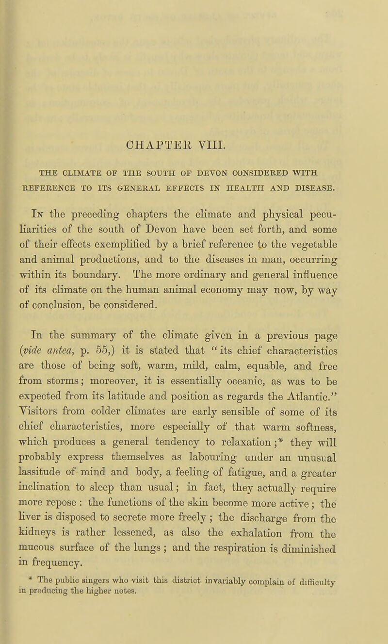 CHAPTEE VIIL THE CLIMATE OF THE SOUTH OF DEVON CONSIDEBED WITH REFERENCE TO ITS GENERAL EFFECTS IN HEALTH AND DISEASE. In the preceding chapters the climate and physical pecu- liarities of the south of Devon have been set forth, and some of their effects exemplified by a brief reference to the vegetable and animal productions, and to the diseases in man, occurring within its boundary. The more ordinary and general influence of its climate on the human animal economy may now, by way of conclusion, be considered. In the summary of the climate given in a previous page (vide antea, p. 55,) it is stated that  its chief characteristics are those of being soft, warm, mild, calm, equable, and free from storms; moreover, it is essentially oceanic, as was to be expected from its latitude and position as regards the Atlantic. Visitors from colder climates are early sensible of some of its chief characteristics, more especially of that warm softness, which produces a general tendency to relaxation ;* they will probably express themselves as labouring under an unusual lassitude of mind and body, a feeling of fatigue, and a greater inclination to sleep than usual; in fact, they actually require more repose : the functions of the skin become more active ; the liver is disposed to secrete more freely ; the discharge from the kidneys is rather lessened, as also the exhalation from the mucous surface of the lungs ; and the respiration is diminislied in frequency. * The public singers who visit this district invariably complain of difSculty in producing the higher notes.